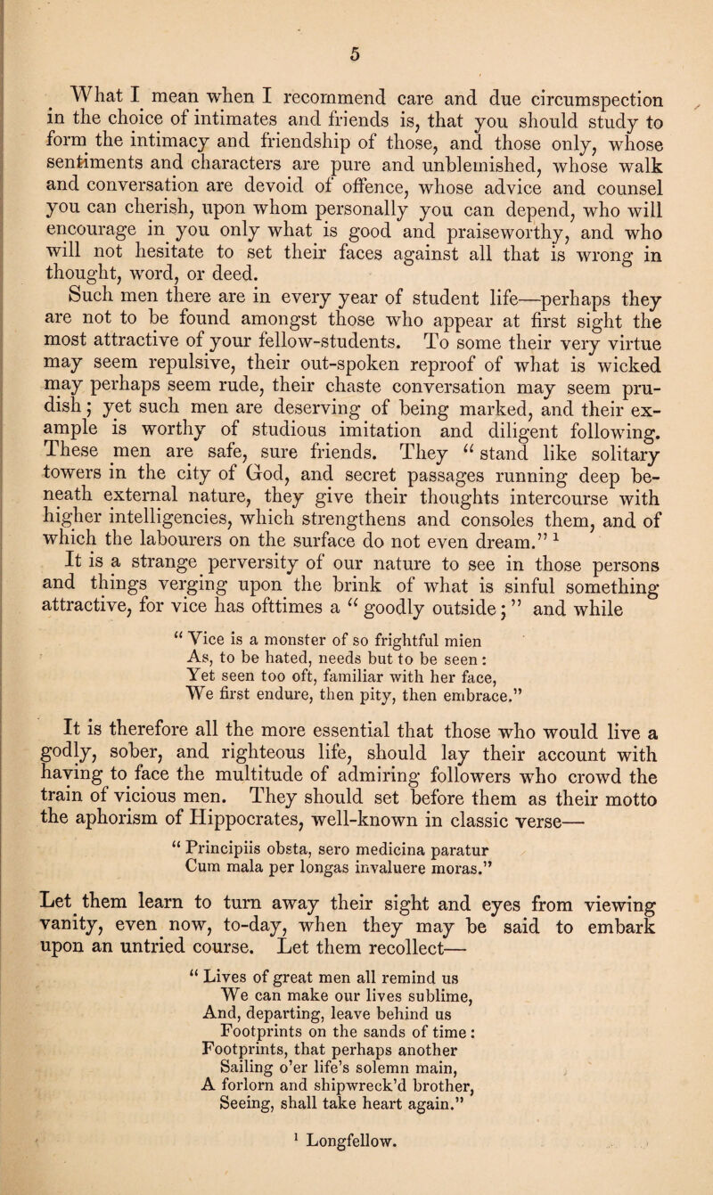 What I mean when I recommend care and due circumspection in the choice of intimates and friends is, that you should study to form the intimacy and friendship of those, and those only, whose sentiments and characters are pure and unblemished, whose walk and conversation are devoid of offence, whose advice and counsel you can cherish, upon whom personally you can depend, who will encourage in you only what is good and praiseworthy, and who will not hesitate to set their faces against all that is wrong in thought, word, or deed. Such men there are in every year of student life—perhaps they are not to be found amongst those who appear at first sight the most attractive of your fellow-students. To some their very virtue may seem repulsive, their out-spoken reproof of what is wicked may perhaps seem rude, their chaste conversation may seem pru¬ dish ; yet such men are deserving of being marked, and their ex¬ ample is worthy of studious imitation and diligent following. These men are safe, sure friends. They “ stand like solitary towers in the city of God, and secret passages running deep be¬ neath external nature, they give their thoughts intercourse with higher intelligencies, which strengthens and consoles them, and of which the labourers on the surface do not even dream.” 1 It is a strange perversity of our nature to see in those persons and things verging upon the brink of what is sinful something attractive, for vice has ofttimes a u goodly outside; ” and while “ Vice is a monster of so frightful mien As, to be hated, needs but to be seen : Yet seen too oft, familiar with her face, We first endure, then pity, then embrace.” It is therefore all the more essential that those who would live a godly, sober, and righteous life, should lay their account with having to face the multitude of admiring followers who crowd the train of vicious mem They should set before them as their motto the aphorism of Hippocrates, well-known in classic verse— “ Principiis obsta, sero medicina paratur Cum mala per longas invaluere moras.” Let them learn to turn away their sight and eyes from viewing vanity, even now, to-day, when they may be said to embark upon an untried course. Let them recollect— “ Lives of great men all remind us We can make our lives sublime, And, departing, leave behind us Footprints on the sands of time : Footprints, that perhaps another Sailing o’er life’s solemn main, A forlorn and shipwreck’d brother, Seeing, shall take heart again.” 1 Longfellow.