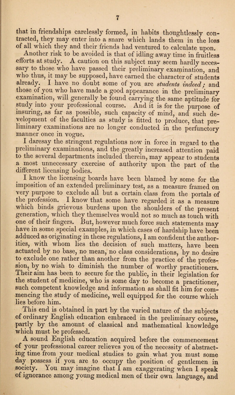 that in friendships carelessly formed, in habits thoughtlessly con¬ tracted, they may enter into a snare which lands them in the loss of all which they and their friends had ventured to calculate upon. Another risk to be avoided is that of idling away time in fruitless efforts at study. A caution on this subject may seem hardly neces¬ sary to those who have passed their preliminary examination, and who thus, it may be supposed, have earned the character of students already. I have no doubt some of you are students indeed; and those of you who have made a good appearance in the preliminary examination, will generally be found carrying the same aptitude for study into your professional course. And it is for the purpose of insuring, as far as possible, such capacity of mind, and such de¬ velopment of the faculties as study is fitted to produce, that pre¬ liminary examinations are no longer conducted in the perfunctory manner once in vogue. I daresay the stringent regulations now in force in regard to the preliminary examinations, and the greatly increased attention paid to the several departments included therein, may appear to students a. most unnecessary exercise of authority upon the part of the different licensing bodies. I know the licensing boards have been blamed by some for the imposition of an extended preliminary test, as a measure framed on very purpose to exclude all but a certain class from the portals of the profession. I know that some have regarded it as a measure which binds grievous burdens upon the shoulders of the present generation, which they themselves would not so much as touch with one of their fingers. But, however much force such statements may have in some special examples, in which cases of hardship have been adduced as originating in these regulations, I am confident the author¬ ities, with whom lies the decision of such matters, have been actuated by no base, no mean, no class considerations, by no desire to exclude one rather than another from the practice of the profes¬ sion, by no wish to diminish the number of worthy practitioners. Their aim has been to secure for the public, in their legislation for the student of medicine, who is some day to become a practitioner, such competent knowledge and information as shall fit him for com¬ mencing the study of medicine, well equipped for the course which lies before him. This end is obtained in part by the varied nature of the subjects of ordinary English education embraced in the preliminary course, partly by the amount of classical and mathematical knowledge which must be professed. A sound English education acquired before the commencement of your professional career relieves you of the necessity of abstract¬ ing time from your medical studies to gain what you must some day possess if you are to occupy the position of gentlemen in society. You may imagine that I am exaggerating when I speak of ignorance among young medical men of their own language, and \