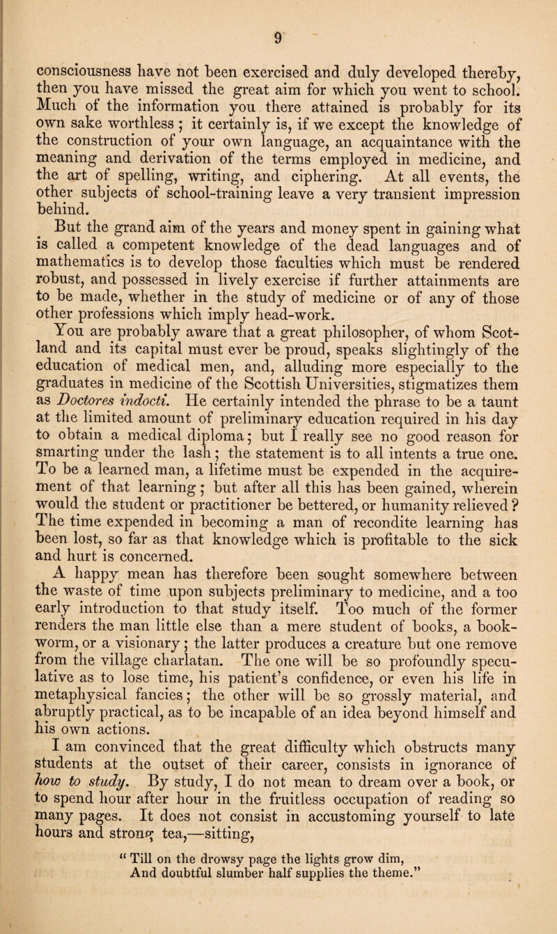 consciousness have not been exercised and duly developed thereby, then you have missed the great aim for which you went to school. Much of the information you there attained is probably for its own sake worthless ; it certainly is, if we except the knowledge of the construction of your own language, an acquaintance with the meaning and derivation of the terms employed in medicine, and the art of spelling, writing, and ciphering. At all events, the other subjects of school-training leave a very transient impression behind. But the grand aim of the years and money spent in gaining what is called a competent knowledge of the dead languages and of mathematics is to develop those faculties which must be rendered robust, and possessed in lively exercise if further attainments are to be made, whether in the study of medicine or of any of those other professions which imply head-work. You are probably aware that a great philosopher, of whom Scot¬ land and its capital must ever be proud, speaks slightingly of the education of medical men, and, alluding more especially to the graduates in medicine of the Scottish Universities, stigmatizes them as Doctores indocti. He certainly intended the phrase to be a taunt at the limited amount of preliminary education required in his day to obtain a medical diploma 5 but I really see no good reason for smarting under the lash • the statement is to all intents a true one. To be a learned man, a lifetime must be expended in the acquire¬ ment of that learning * but after all this has been gained, wherein would the student or practitioner be bettered, or humanity relieved ? The time expended in becoming a man of recondite learning has been lost, so far as that knowledge which is profitable to the sick and hurt is concerned. A happy mean has therefore been sought somewhere between the waste of time upon subjects preliminary to medicine, and a too early introduction to that study itself. Too much of the former renders the man little else than a mere student of books, a book¬ worm, or a visionary; the latter produces a creature but one remove from the village charlatan. The one will be so profoundly specu¬ lative as to lose time, his patient’s confidence, or even his life in metaphysical fancies; the other will be so grossly material, and abruptly practical, as to be incapable of an idea beyond himself and his own actions. I am convinced that the great difficulty which obstructs many students at the outset of their career, consists in ignorance of how to study. By study, I do not mean to dream over a book, or to spend hour after hour in the fruitless occupation of reading so many pages. It does not consist in accustoming yourself to late hours and strong tea,—sitting, “ Till on the drowsy page the lights grow dim, And doubtful slumber half supplies the theme.”