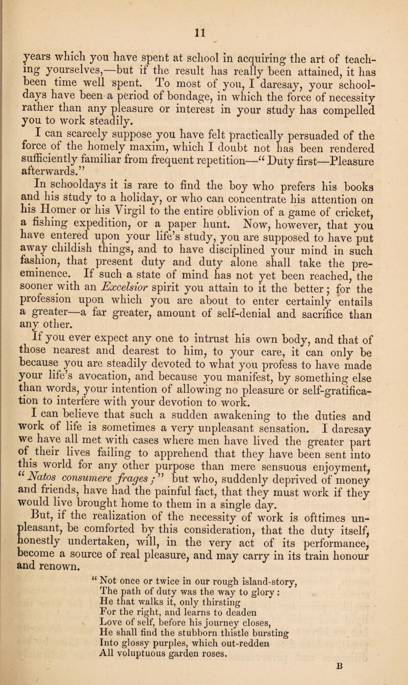 years which yon have spent at school in acquiring the art of teach¬ ing yourselves,—but if the result has really been attained, it has been time well spent. To most of you, I daresay, your school¬ days have been a period of bondage, in which the force of necessity rather than any pleasure or interest in your study has compelled you to work steadily. I can scarcely suppose you have felt practically persuaded of the force of the homely maxim, which I doubt not has been rendered sufficiently familiar from frequent repetition—u Duty first—Pleasure afterwards.” In schooldays it is rare to find the boy who prefers his books and his study to a holiday, or who can concentrate his attention on his Homer or his Virgil to the entire oblivion of a game of cricket, a fishing expedition, or a paper hunt. Now, however, that you have entered upon your life’s study, you are supposed to have put away childish things, and to have disciplined your mind in such fashion, that present duty and duty alone shall take the pre¬ eminence. If such a state of mind has not yet been reached, the sooner with an Excelsior spirit you attain to it the better; for the profession upon which you are about to enter certainly entails a greater a far greater, amount of self-denial and sacrifice than any other. If you ever expect any one to intrust his own body, and that of those nearest and dearest to him, to your care, it can only be because you are steadily devoted to what you profess to have made your life’s avocation, and because you manifest, by something else than words, your intention of allowing no pleasure or self-gratifica¬ tion to interfere with your devotion to work. I can believe that such a sudden awakening to the duties and work of life is sometimes a very unpleasant sensation. I daresay we have all met with cases where men have lived the greater part °f e their lives failing to apprehend that they have been sent into this world for any other purpose than mere sensuous enjoyment, “ Natos consumere frages : ” but who, suddenly deprived of money and friends, have had the painful fact, that they must work if they would live brought home to them in a single day. But, if the realization of the necessity of work is ofttimes un¬ pleasant, be comforted by this consideration, that the duty itself, honestly undertaken, will, in the very act of its performance, become a source of real pleasure, and may carry in its train honour and renown. “ Not once or twice in our rough island-story, The path of duty was the way to glory : He that walks it, only thirsting For the right, and learns to deaden Love of self, before his journey closes, He shall find the stubborn thistle bursting Into glossy purples, which out-redden All voluptuous garden roses. B