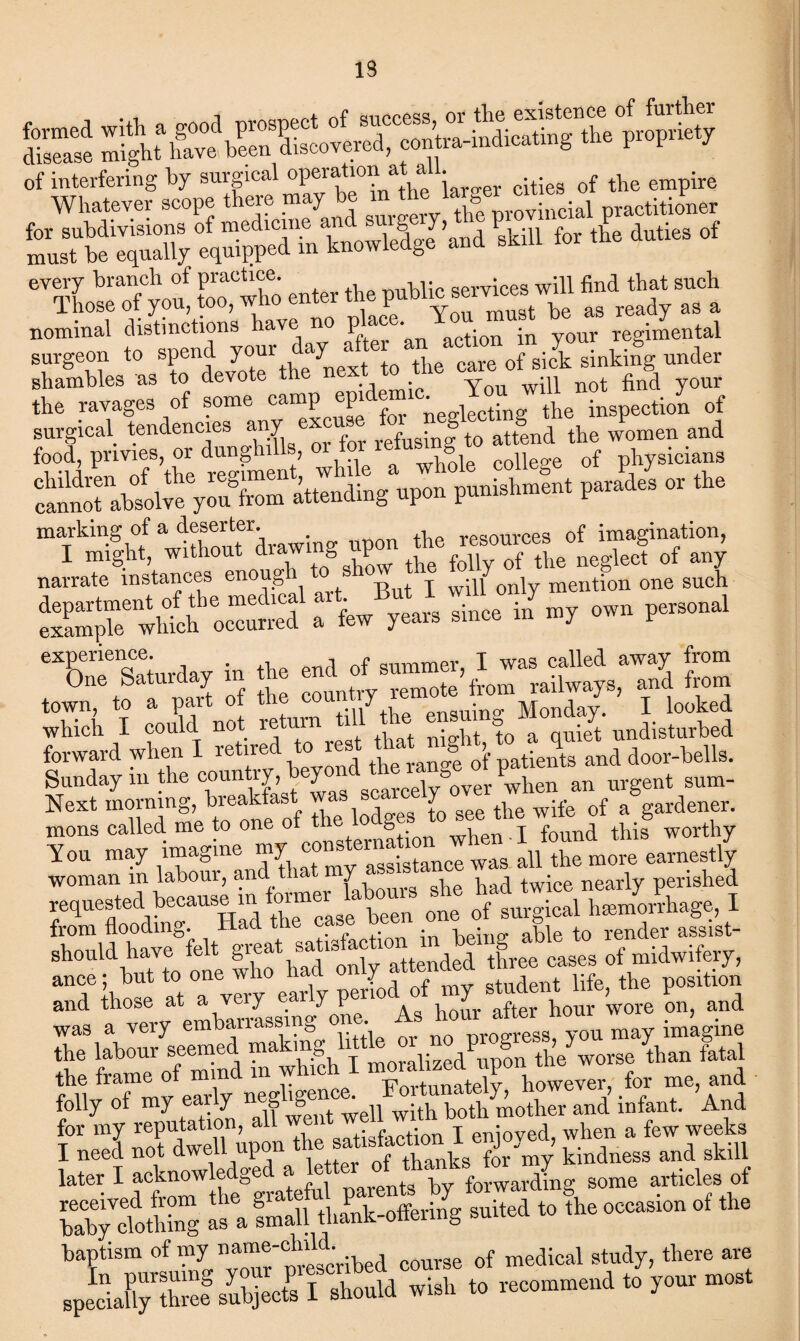 13 Sri of interfering by surgical operation‘Ad iarcer cities of the empire surgeon to spend your day afte „ sinkifg under shambles as to devote the nex . Yon will not find your the ravages of some camp *^ZnedSLg the inspeetio^ of surgical tendencies any excuse f^S ^ women and 'S^’KlSlnt’wha.’ «whi college of *?«»»» in,” Col™ yS.» ie^S «P» P““ta“* P*  ™ isi «p” ,£• fSinicjsiiy narrate instances enough Y mention one such “ ”7 p“1 “CSnrfoy in lie t” town, to a part of the country le Monday. I looked which I could not return 1 • |t j0 a quiet undisturbed forward when I retired.*. rest JUg>^ anddoor-tells. Sunday in the country, b y ^ Sover Pwhen an urgent sum- Next morning, breakfast w J t^e wjfe 0f a gardener, mons called me to one of®ternftion when ■ I found this worthy You may imagine my c istance was aU the more earnestly woman m labour, and tliat n y c . -i i x • p nearly perished f ,»,ra boon,, it.former l.W. ,u go, I from flooding. Had ttie ca • able to render assist- should have felt gr®at,®a]13 ^ 10 ttended three cases of midwifery, ance; but to one who had on£ attenaea t uf the ition and those at a very ear y pen after }10ur wore on, and was a very embarrassing one. oroeress you may imagine the labour seemed lhan fetal the frame of mmd m which I however, for me, and folly of my early neg ‘gence. u ith botb Mother and infant. And for my reputation, all went well wim when a few weeks I need not dwell upon re ^ tbanks for my kindness and skill later I acknowledge Darents by forwarding some articles of riot's » . SSlEti oui.,1 .0 the —» of fh. baptism of my na™®'®hlld‘ ibed couvse of medical study, there are .pSJiCiy “St ,i.h .. recommend to your most