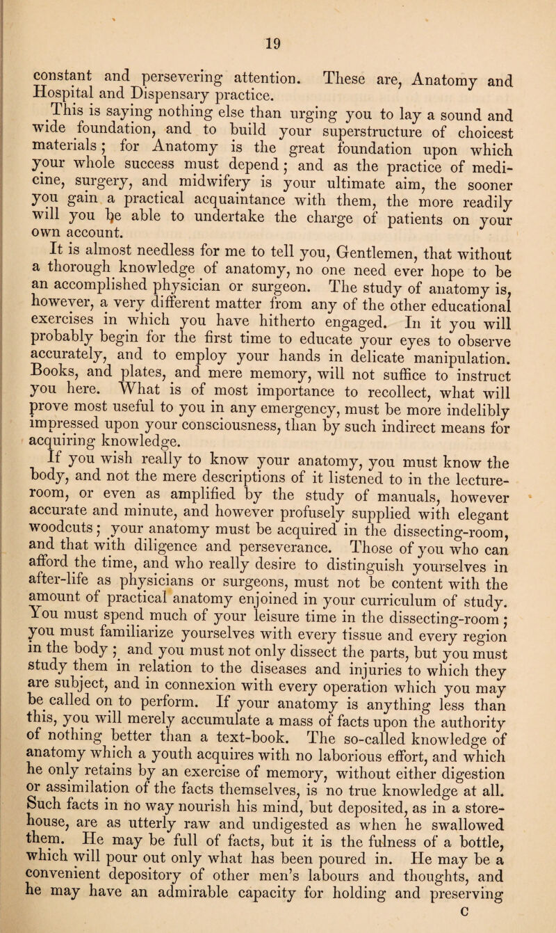 constant and persevering attention. These are, Anatomy and Hospital and Dispensary practice. .This is saying nothing else than urging you to lay a sound and wide foundation, and to build your superstructure of choicest materials; for Anatomy is the great foundation upon which your whole success must depend; and as the practice of medi¬ cine, surgery, and midwifery is your ultimate aim, the sooner you gain a practical acquaintance with them, the more readily will you fye able to undertake the charge of patients on your own account. It is almost needless for me to tell you, Gentlemen, that without a thorough_ knowledge of anatomy, no one need ever hope to be an accomplished physician or surgeon. The study of anatomy is, however, a very different matter from any of the other educational exercises in which you have hitherto engaged. In it you will probably begin for the first time to educate your eyes to observe accurately, and to employ your hands in delicate manipulation. Books, and plates, and mere memory, will not suffice to instruct you here. What is of most importance to recollect, what will prove most useful to you in any emergency, must be more indelibly impressed upon your consciousness, than by such indirect means for acquiring knowledge. If you wish really to know your anatomy, you must know the body, and not the mere descriptions of it listened to in the lecture- room, or even as amplified by the study of manuals, however accurate and minute, and however profusely supplied with elegant woodcuts; your anatomy must be acquired in the dissecting-room, and that with diligence and perseverance. Those of you who can afford the time, and who really desire to distinguish yourselves in after-life as physicians or surgeons, must not be content with the amount of practical anatomy enjoined in your curriculum of study. You must spend much of your leisure time in the dissecting-room; you must familiarize yourselves with every tissue and every region in the body and you must not only dissect the parts, but you must study them in relation to the diseases and injuries to which they are subject, and in connexion with every operation which you may be called on to perform. If your anatomy is anything less than this, you will merely accumulate a mass of facts upon the authority of nothing better than a text-book. The so-called knowledge of anatomy which a youth acquires with no laborious effort, and which he only retains by an exercise of memory, without either digestion or assimilation of the facts themselves, is no true knowledge at all. Such facts in no way nourish his mind, but deposited, as in a store¬ house, are as utterly raw and undigested as when he swallowed them. He may be full of facts, but it is the fulness of a bottle, which will pour out only what has been poured in. He may be a convenient depository of other men’s labours and thoughts, and he may have an admirable capacity for holding and preserving c