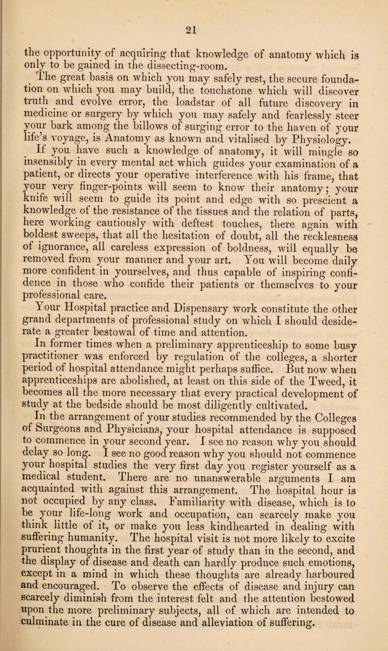 the opportunity of acquiring that knowledge of anatomy which is only to be gained in the dissecting-room. The great basis on which you may safely rest, the secure founda¬ tion on which you may build, the touchstone which will discover truth and evolve error, the loadstar of all future discovery in medicine or surgery by which you may safely and fearlessly steer your bark among the billows of surging error to the haven of jour life’s voyage, is Anatomy as known and vitalised by Physiology. It you have such a knowledge of anatomy, it will mingle so insensibly in every mental act which guides your examination of a patient, or directs your operative interference with his frame, that your very finger-points will seem to know their anatomy; your knife will seem to guide its point and edge with so prescient a knowledge of the resistance of the tissues and the relation of parts, here working cautiously with deftest touches, there again with boldest sweeps, that all the hesitation of doubt, all the recklesness of ignorance, all careless expression of boldness, will equally be removed from your manner and your art. You will become daily more confident in yourselves, and thus capable of inspiring confi¬ dence in those who confide their patients or themselves to your professional care. Your Hospital practice and Dispensary work constitute the other grand departments of professional study on which I should deside¬ rate a greater bestowal of time and attention. In former times when a preliminary apprenticeship to some busy practitioner was enforced by regulation of the colleges, a shorter period of hospital attendance might perhaps suffice. But now when apprenticeships are abolished, at least on this side of the Tweed, it becomes all the more necessary that every practical development of study at the bedside should be most diligently cultivated. In the arrangement of your studies recommended by the Colleges of Surgeons and Physicians, your hospital attendance is supposed to commence in your second year. I see no reason why you should delay so long. I see no good reason why you should not commence your hospital studies the very first day you register yourself as a medical student. There are no unanswerable arguments I am acquainted with against this arrangement. The hospital hour is not occupied by any class. Familiarity with disease, which is to be your life-long work and occupation, can scarcely make you think, little of it, or make you less kindhearted in dealing with suffering humanity. The hospital visit is not more likely to excite prurient thoughts in the first year of study than in the second, and the display of disease and death can hardly produce such emotions, except in a mind in which these thoughts are already harboured and encouraged. To observe the effects of disease and injury can scarcely diminish from the interest felt and the attention bestowed upon the more preliminary subjects, all of which are intended to culminate in the cure of disease and alleviation of suffering.