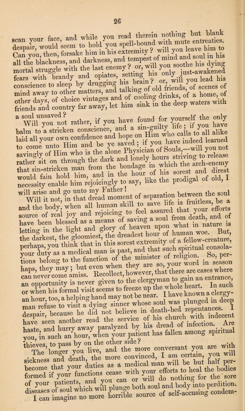 S“C“»,EfehSiC.’Smityf willyoul«,v«hi«? SX S-y “yin sLXrftnt »a fa*'? r'a”*- conscience to sleep by drugging Ins brain. > ^ scenes of * rather, if y»» ta~ f?«»d fcr P™* *« £ balm to a stricken conscience, and a sin gui y > y k Ed „,l your eontidene, and W wTit S,fn 'that rJmoment of separation betweenthe soul and the body,’ when all human sMl tc- save^ ^ ^ z:\fJtiz ::t xr&pi °sf llltlfllil haps, they may, hut even w 1 tp,[t tpere are cases where can never come amrss. Eeco leet ™ gain an entrance, ; xr ;r.s*- T” iSxrnrx ^ x»« .;hxz„Ss r, rzS ,i:'Lz, formed if your tunctions y nothing for the sore Of your patientB a»dyon ^ o^wJultrd bodyito perdition. of self-accusing condem-