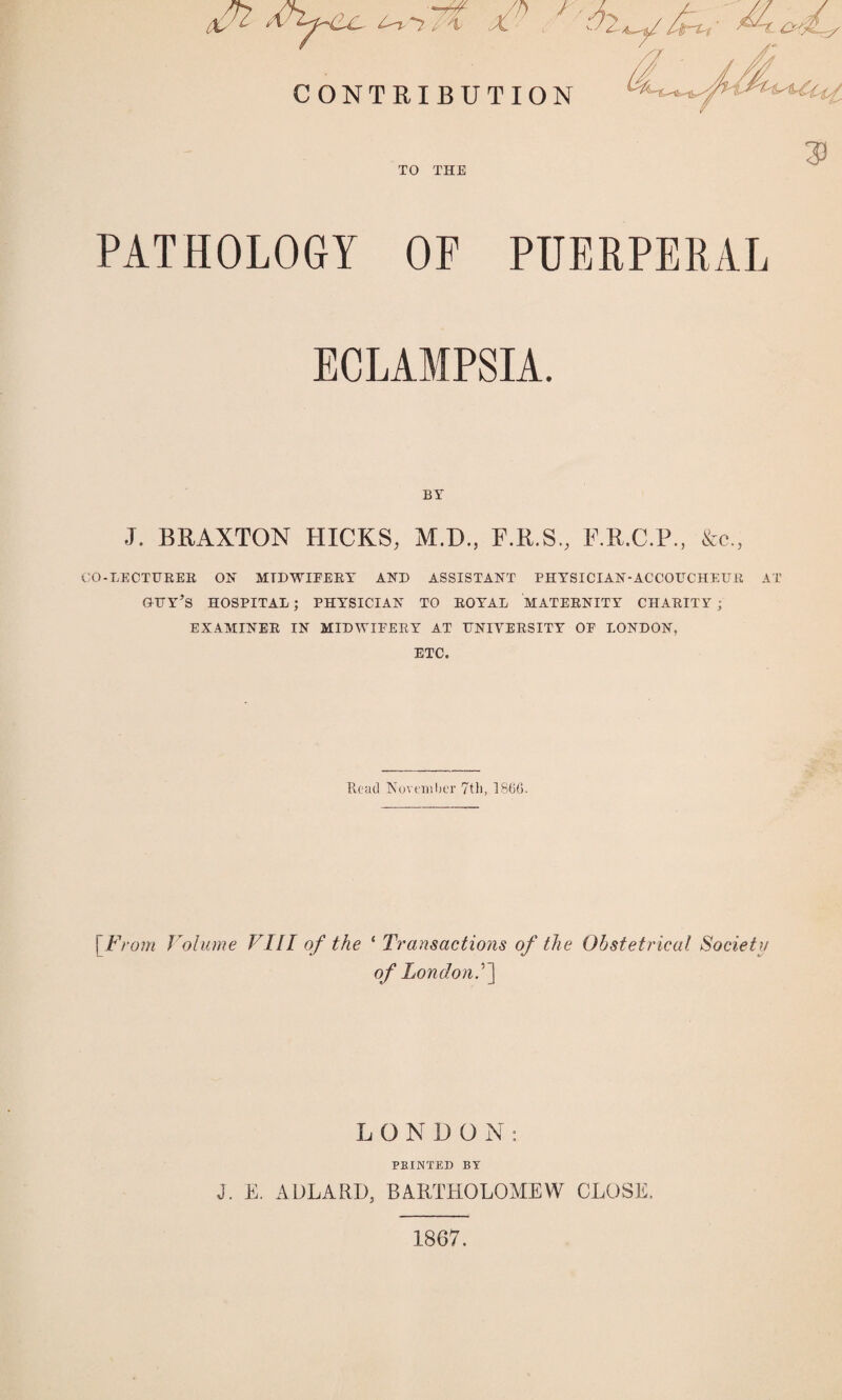 /4 £■ / - CONTRIBUTION 3! TO THE PATHOLOGY OP PUERPERAL ECLAMPSIA. BY J. BRAXTON HICKS; M.D., F.R.S., F.R.C.P., &c., CO-LECTURER ON MIDWIFERY AND ASSISTANT PHYSICIAN-ACCOUCHEUR AT GTTY’S HOSPITAL; PHYSICIAN TO ROYAL MATERNITY CHARITY; EXAMINER IN MIDWIFERY AT UNIVERSITY OF LONDON, ETC. Read November 7th, I860. [From Volume VIII of the ‘ Transactions of the Obstetrical Society of London.’] LONDON: PBINTED BY J. E. ADLARD, BARTHOLOMEW CLOSE. 1867.