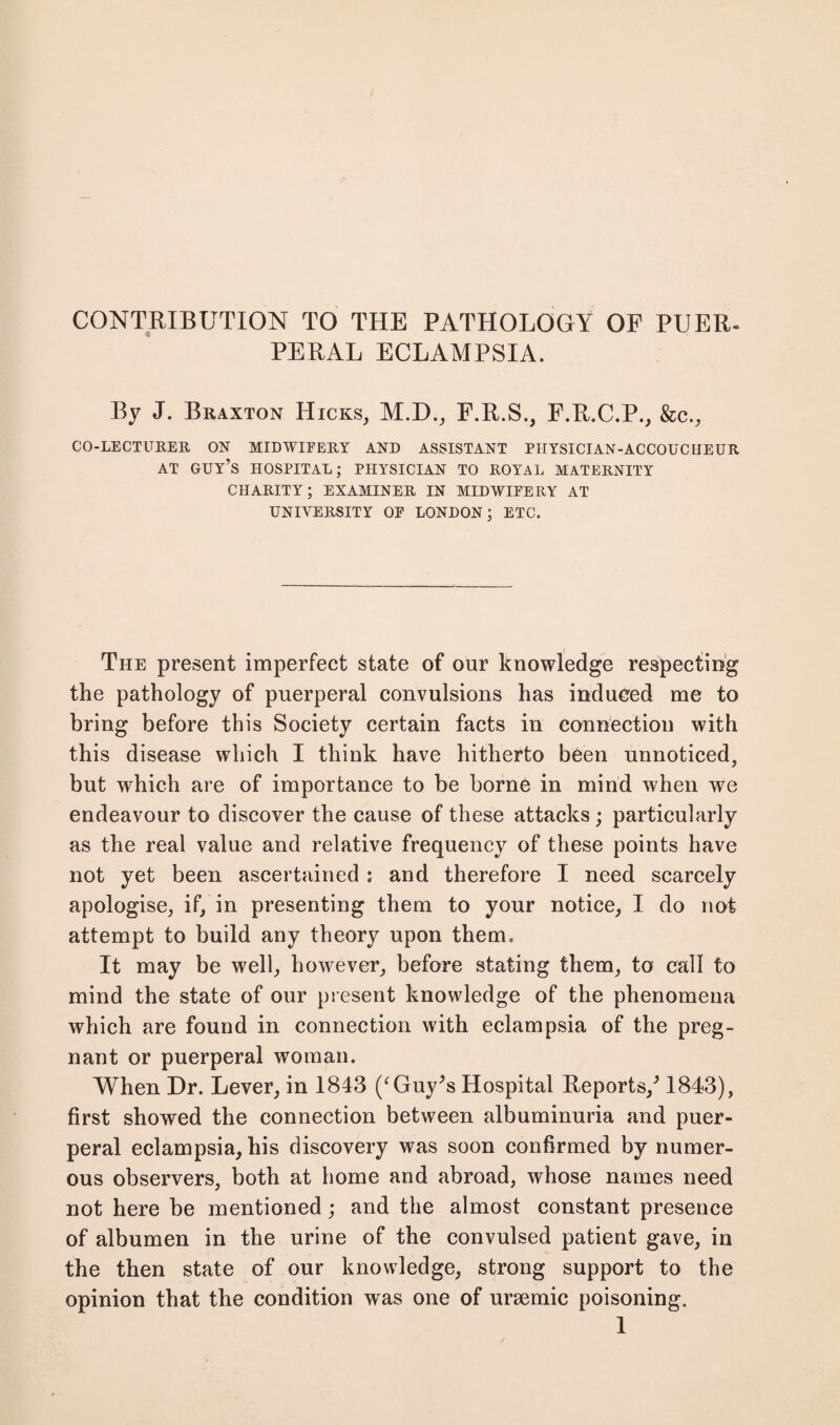 CONTRIBUTION TO THE PATHOLOGY OF PUER¬ PERAL ECLAMPSIA. By J. Braxton Hicks, M.D., F.R.S., F.R.C.P., &c., CO-LECTURER ON MIDWIFERY AND ASSISTANT PHYSICIAN-ACCOUCHEUR AT GUY’S HOSPITAL; PHYSICIAN TO ROYAL MATERNITY CHARITY; EXAMINER IN MIDWIFERY AT UNIVERSITY OF LONDON; ETC. The present imperfect state of our knowledge respecting the pathology of puerperal convulsions has induced me to bring before this Society certain facts in connection with this disease which I think have hitherto been unnoticed, but which are of importance to be borne in mind when we endeavour to discover the cause of these attacks; particularly as the real value and relative frequency of these points have not yet been ascertained ; and therefore I need scarcely apologise, if, in presenting them to your notice, I do not attempt to build any theory upon them. It may be well, however, before stating them, to call to mind the state of our present knowledge of the phenomena which are found in connection with eclampsia of the preg¬ nant or puerperal woman. When Dr. Lever, in 1843 /Guy’s Hospital Reports/ 1843), first showed the connection between albuminuria and puer¬ peral eclampsia, his discovery was soon confirmed by numer¬ ous observers, both at home and abroad, whose names need not here be mentioned; and the almost constant presence of albumen in the urine of the convulsed patient gave, in the then state of our knowledge, strong support to the opinion that the condition was one of uraemic poisoning.