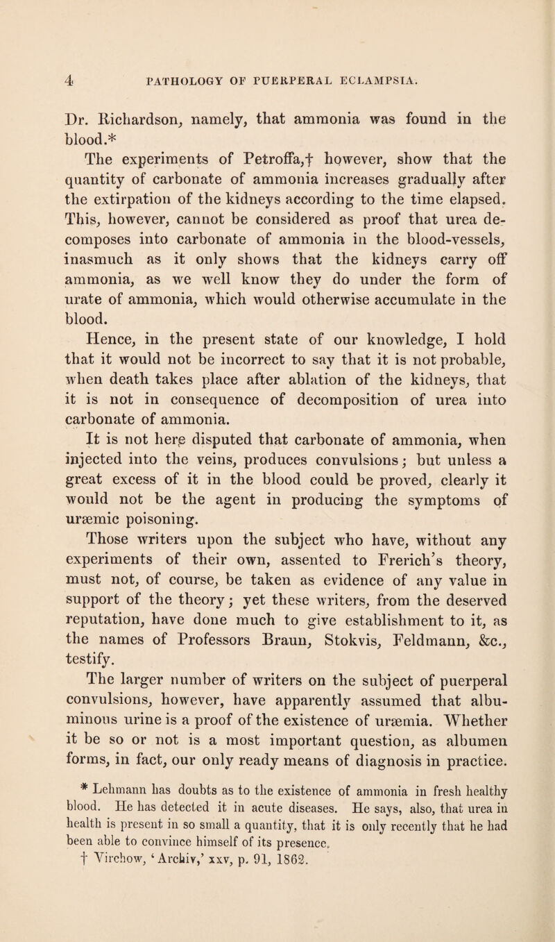 Dr. Richardson, namely, that ammonia was found in the blood.* The experiments of Petroffa,f however, show that the quantity of carbonate of ammonia increases gradually after the extirpation of the kidneys according to the time elapsed. This, however, cannot be considered as proof that urea de¬ composes into carbonate of ammonia in the blood-vessels, inasmuch as it only shows that the kidneys carry off ammonia, as we well know they do under the form of urate of ammonia, which would otherwise accumulate in the blood. Hence, in the present state of our knowledge, I hold that it would not be incorrect to say that it is not probable, when death takes place after ablation of the kidneys, that it is not in consequence of decomposition of urea into carbonate of ammonia. It is not here disputed that carbonate of ammonia, when injected into the veins, produces convulsions; but unless a great excess of it in the blood could be proved, clearly it would not be the agent in producing the symptoms of ursemic poisoning. Those writers upon the subject who have, without any experiments of their own, assented to Frerich’s theory, must not, of course, be taken as evidence of any value in support of the theory; yet these writers, from the deserved reputation, have done much to give establishment to it, as the names of Professors Braun, Stokvis, Feldmann, &c., testify. The larger number of writers on the subject of puerperal convulsions, however, have apparently assumed that albu¬ minous urine is a proof of the existence of uraemia. Whether it be so or not is a most important question, as albumen forms, in fact, our only ready means of diagnosis in practice. * Lehmann lias doubts as to the existence of ammonia in fresh healthy blood. He has detected it in acute diseases. He says, also, that urea in health is present in so small a quantity, that it is only recently that he had been able to convince himself of its presence, f Virchow, ‘ Archiv,’ xxv, p. 91, 1862.