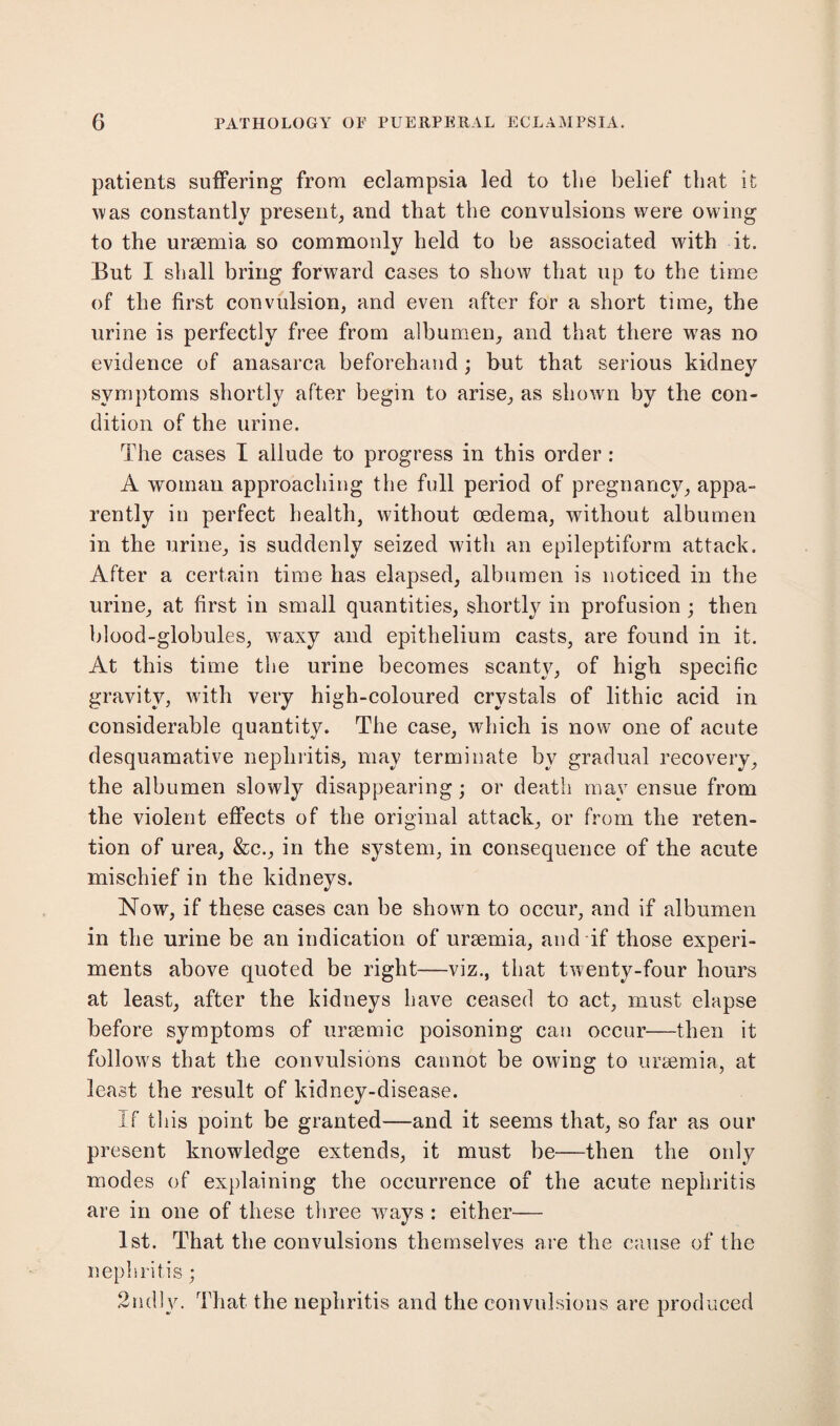 patients suffering from eclampsia led to the belief that it was constantly present, and that the convulsions were owing to the uraemia so commonly held to be associated with it. But I shall bring forward cases to show that up to the time of the first convulsion, and even after for a short time, the urine is perfectly free from albumen, and that there wras no evidence of anasarca beforehand ; but that serious kidney symptoms shortly after begin to arise, as shown by the con¬ dition of the urine. The cases I allude to progress in this order : A woman approaching the full period of pregnancy, appa¬ rently in perfect health, without oedema, without albumen in the urine, is suddenly seized with an epileptiform attack. After a certain time has elapsed, albumen is noticed in the urine, at first in small quantities, shortly in profusion ; then blood-globules, waxy and epithelium casts, are found in it. At this time the urine becomes scanty, of high specific gravity, with very high-coloured crystals of lithic acid in considerable quantity. The case, which is now one of acute desquamative nephritis, may terminate by gradual recovery, the albumen slowly disappearing; or death mav ensue from the violent effects of the original attack, or from the reten¬ tion of urea, &c., in the system, in consequence of the acute mischief in the kidneys. Now, if these cases can be shown to occur, and if albumen in the urine be an indication of uraemia, and if those experi¬ ments above quoted be right—viz., that twenty-four hours at least, after the kidneys have ceased to act, must elapse before symptoms of uraemic poisoning can occur—then it follows that the convulsions cannot be owing to uraemia, at least the result of kidney-disease. If this point be granted—and it seems that, so far as our present knowledge extends, it must be—then the only modes of explaining the occurrence of the acute nephritis are in one of these three ways : either— 1st. That the convulsions themselves are the cause of the nephritis; 2nd!y. That the nephritis and the convulsions are produced