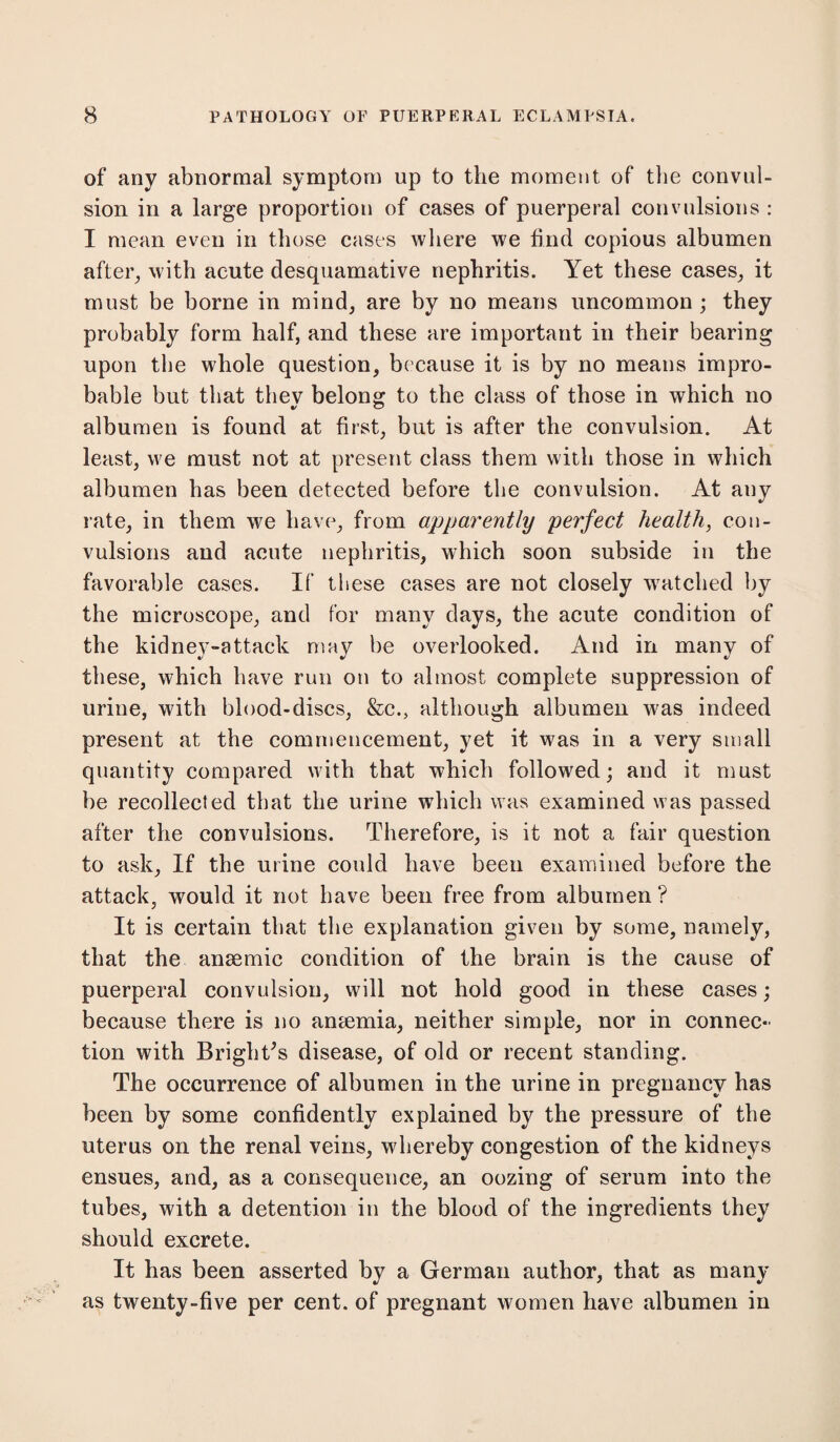 of any abnormal symptom up to the moment of the convul¬ sion in a large proportion of cases of puerperal convulsions : I mean even in those cases where we find copious albumen after, with acute desquamative nephritis. Yet these cases, it must be borne in mind, are by no means uncommon; they probably form half, and these are important in their bearing upon the whole question, because it is by no means impro¬ bable but that they belong to the class of those in which no albumen is found at first, but is after the convulsion. At least, we must not at present class them with those in which albumen has been detected before the convulsion. At any rate, in them we have, from apparently perfect health, con¬ vulsions and acute nephritis, which soon subside in the favorable cases. If these cases are not closely watched by the microscope, and for many days, the acute condition of the kidney-attack may be overlooked. And in many of these, which have run on to almost complete suppression of urine, with blood-discs, &c., although albumen was indeed present at the commencement, yet it was in a very small quantity compared with that which followed; and it must be recollected that the urine which was examined was passed after the convulsions. Therefore, is it not a fair question to ask. If the urine could have been examined before the attack, would it not have been free from albumen ? It is certain that the explanation given by some, namely, that the anaemic condition of the brain is the cause of puerperal convulsion, will not hold good in these cases; because there is no anaemia, neither simple, nor in connec¬ tion with Bright's disease, of old or recent standing. The occurrence of albumen in the urine in pregnancy has been by some confidently explained by the pressure of the uterus on the renal veins, whereby congestion of the kidneys ensues, and, as a consequence, an oozing of serum into the tubes, with a detention in the blood of the ingredients they should excrete. It has been asserted by a German author, that as many as twenty-five per cent, of pregnant women have albumen in