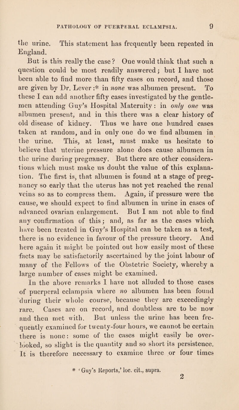 the urine. This statement has frequently been repeated in England. But is this really the case ? One would think that such a question could be most readily answered; but I have not been able to find more than fifty eases on record, and those are given by Dr. Lever :* in none was albumen present. To these I can add another fifty cases investigated by the gentle¬ men attending Guy’s Hospital Maternity : in only one was albumen present, and in this there was a clear history of old disease of kidney. Thus we have one hundred cases taken at random, and in only one do we find albumen in the urine. This, at least, must make us hesitate to believe that uterine pressure alone does cause albumen in the urine during pregnancy. But there are other considera¬ tions which must make us doubt the value of this explana¬ tion. The first is, that albumen is found at a stage of preg¬ nancy so early that the uterus has not yet reached the renal veins so as to compress them. Again, if pressure were the cause, we should expect to find albumen in urine in cases of advanced ovarian enlargement. But I am not able to find any confirmation of this; and, as far as the cases which have been treated in Guy’s Hospital can be taken as a test, there is no evidence in favour of the pressure theory. And here again it might be pointed out how easily most of these facts may be satisfactorily ascertained by the joint labour of many of the Fellows of the Obstetric Society, whereby a large number of cases might be examined. In the above remarks I have not alluded to those cases of puerperal eclampsia where no albumen has been found during their whole course, because they are exceedingly rare. Cases are on record, and doubtless are to be now and then met with. But unless the urine has been fre¬ quently examined for twenty-four hours, we cannot be certain there is none: some of the cases might easily be over¬ looked, so slight is the quantity and so short its persistence. It is therefore necessary to examine three or four times * ‘ Guy’s Reports,’ loc. cit., supra. 2