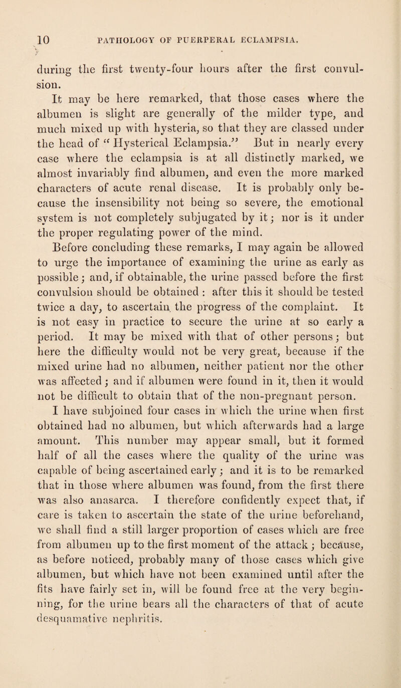 v. f during the first twenty-four hours after the first convul¬ sion. It may be here remarked, that those cases where the albumen is slight are generally of the milder type, and much mixed up with hysteria, so that they are classed under the head of £f Hysterical Eclampsia/” But in nearly every case where the eclampsia is at all distinctly marked, we almost invariably find albumen, and even the more marked characters of acute renal disease. It is probably only be¬ cause the insensibility not being so severe, the emotional system is not completely subjugated by it; nor is it under the proper regulating power of the mind. Before concluding these remarks, I may again be allowed to urge the importance of examining the urine as early as possible; and, if obtainable, the urine passed before the first convulsion should be obtained : after this it should be tested twice a day, to ascertain the progress of the complaint. It is not easy in practice to secure the urine at so early a period. It may be mixed with that of other persons; but here the difficulty would not be very great, because if the mixed urine had no albumen, neither patient nor the other was affected ; and if albumen were found in it, then it wmuld not be difficult to obtain that of the non-pregnant person. I have subjoined four cases in which the urine when first obtained had no albumen, but which afterwards had a large amount. This number may appear small, but it formed half of all the cases where the quality of the urine was capable of being ascertained early; and it is to be remarked that in those where albumen was found, from the first there was also anasarca. I therefore confidently expect that, if care is taken to ascertain the state of the urine beforehand, wre shall find a still larger proportion of cases which are free from albumen up to the first moment of the attack ; because, as before noticed, probably many of those cases which give albumen, but which have not been examined until after the fits have fairly set in, will be found free at the very begin¬ ning, for the urine bears all the characters of that of acute desquamative nepliritis.