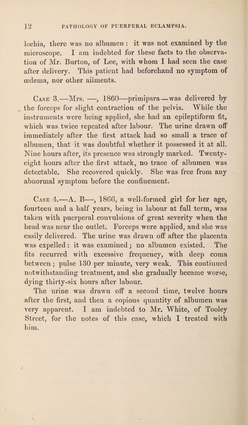 lochia, there was no albumen : it was not examined by the microscope. I am indebted for these facts to the observa¬ tion of Mr. Burton, of Lee, with whom I had seen the case after delivery. This patient had beforehand no symptom of oedema, nor other ailments. Case 3.—Mrs. —, 1860—primipara—was delivered by the forceps for slight contraction of the pelvis. While the instruments were being applied, she had an epileptiform fit, which was twice repeated after labour. The urine drawn off immediately after the first attack had so small a trace of albumen, that it was doubtful whether it possessed it at all. Nine hours after, its presence was strongly marked. Twenty- eight hours after the first attack, no trace of albumen was detectable. She recovered quickly. She was free from any abnormal symptom before the confinement. Case 4.—A. B—, 1866, a well-formed girl for her age, fourteen and a half years, being in labour at full term, was taken with puerperal convulsions of great severity when the head was near the outlet. Forceps were applied, and she was easily delivered. The urine was drawn off after the placenta was expelled : it was examined; no albumen existed. The fits recurred with excessive frequency, with deep coma between; pulse 130 per minute, very weak. This continued notwithstanding treatment, and she gradually became worse, dying thirty-six hours after labour. The urine was drawn off a second time, twelve hours after the first, and then a copious quantity of albumen was very apparent. I am indebted to Mr. White, of Tooley Street, for the notes of this case, which I treated with him.