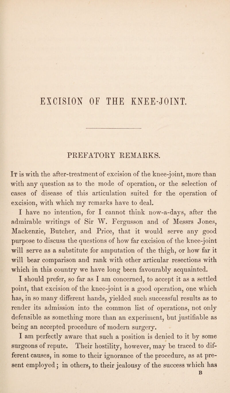 EXCISION OF THE KNEE-JOINT. PREFATORY REMARKS. It is with the after-treatment of excision of the knee-joint, more than with any question as to the mode of operation, or the selection of cases of disease of this articulation suited for the operation of excision, with which my remarks have to deal. I have no intention, for I cannot think now-a-days, after the admirable writings of Sir W. Fergusson and of Messrs Jones, Mackenzie, Butcher, and Price, that it would serve any good purpose to discuss the questions of how far excision of the knee-joint will serve as a substitute for amputation of the thigh, or how far it will bear comparison and rank with other articular resections with which in this country we have long been favourably acquainted. I should prefer, so far as I am concerned, to accept it as a settled point, that excision of the knee-joint is a good operation, one which has, in so many different hands, yielded such successful results as to render its admission into the common list of operations, not only defensible as something more than an experiment, but justifiable as being an accepted procedure of modern surgery. I am perfectly aware that such a position is denied to it by some surgeons of repute. Their hostility, however, may be traced to dif¬ ferent causes, in some to their ignorance of the procedure, as at pre¬ sent employed; in others, to their jealousy of the success which has B