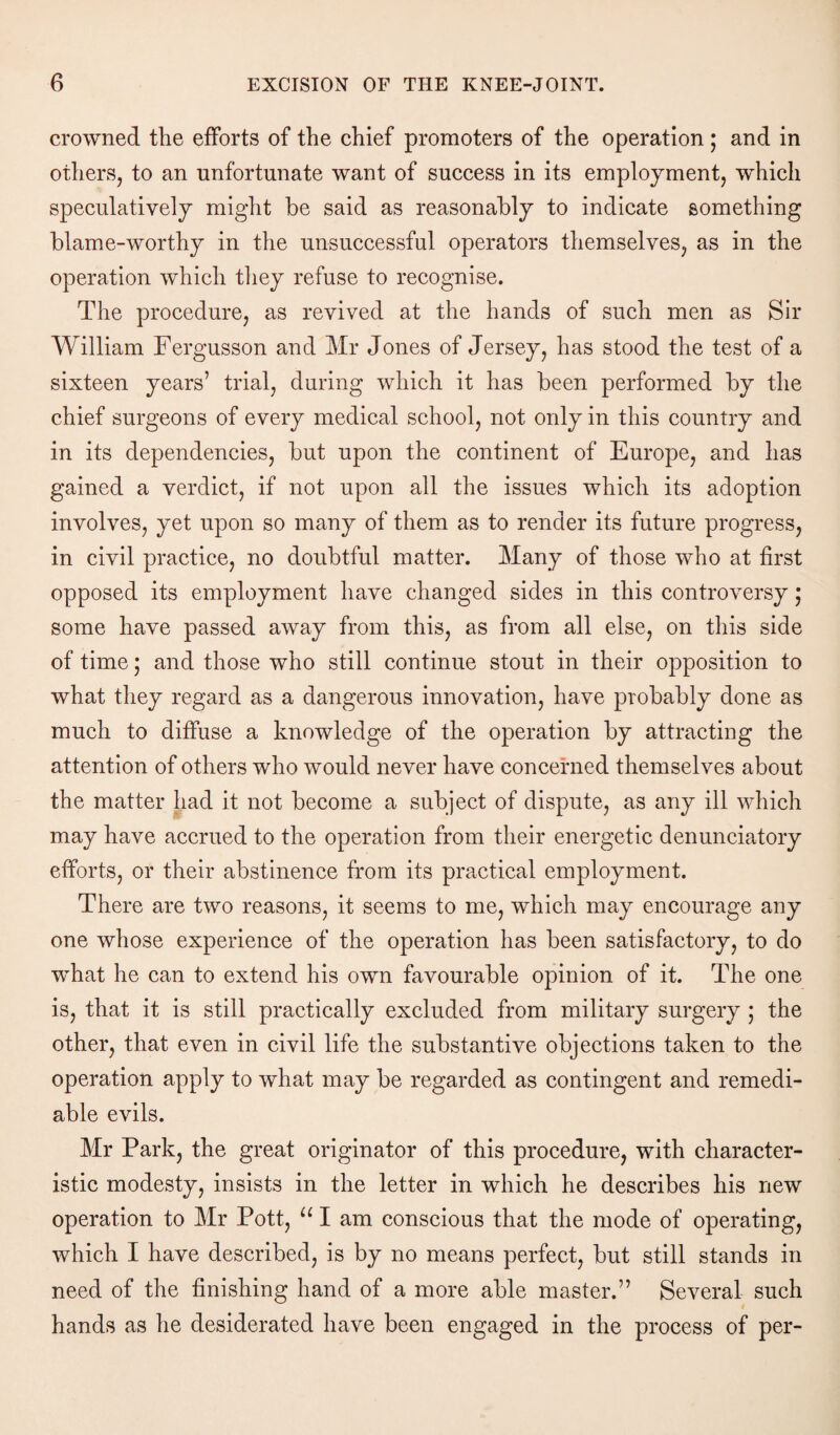 crowned the efforts of the chief promoters of the operation; and in others, to an unfortunate want of success in its employment, which speculatively might be said as reasonably to indicate something blame-worthy in the unsuccessful operators themselves, as in the operation which they refuse to recognise. The procedure, as revived at the hands of such men as Sir William Fergusson and Mr Jones of Jersey, has stood the test of a sixteen years’ trial, during which it has been performed by the chief surgeons of every medical school, not only in this country and in its dependencies, but upon the continent of Europe, and has gained a verdict, if not upon all the issues which its adoption involves, yet upon so many of them as to render its future progress, in civil practice, no doubtful matter. Many of those who at first opposed its employment have changed sides in this controversy; some have passed away from this, as from all else, on this side of time; and those who still continue stout in their opposition to what they regard as a dangerous innovation, have probably done as much to diffuse a knowledge of the operation by attracting the attention of others who would never have concerned themselves about the matter had it not become a subject of dispute, as any ill which may have accrued to the operation from their energetic denunciatory efforts, or their abstinence from its practical employment. There are two reasons, it seems to me, which may encourage any one whose experience of the operation has been satisfactory, to do what he can to extend his own favourable opinion of it. The one is, that it is still practically excluded from military surgery ; the other, that even in civil life the substantive objections taken to the operation apply to what may be regarded as contingent and remedi¬ able evils. Mr Park, the great originator of this procedure, with character¬ istic modesty, insists in the letter in which he describes his new operation to Mr Pott, u I am conscious that the mode of operating, which I have described, is by no means perfect, but still stands in need of the finishing hand of a more able master.” Several such i hands as he desiderated have been engaged in the process of per-