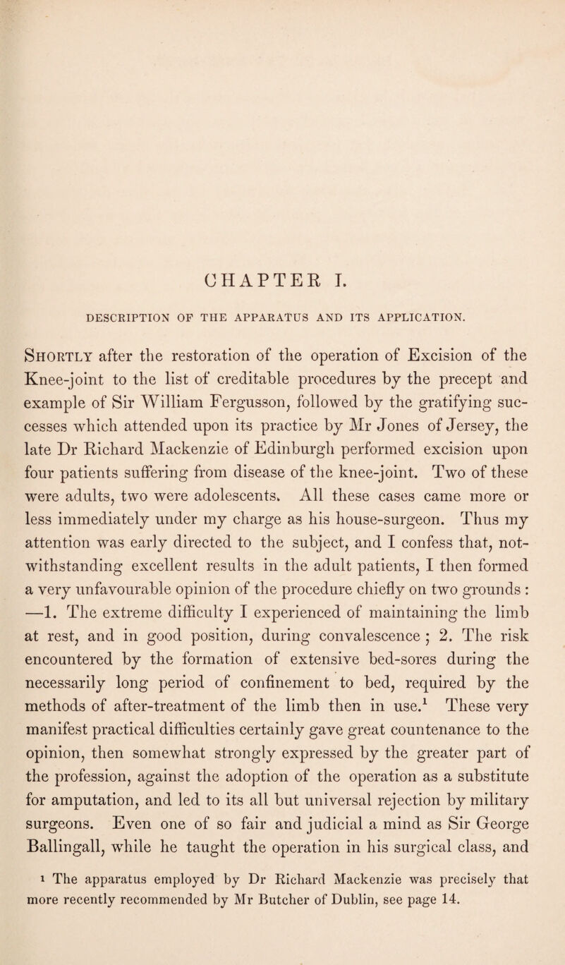 CHAPTER, I. DESCRIPTION OF THE APPARATUS AND ITS APPLICATION. Shortly after the restoration of the operation of Excision of the Knee-joint to the list of creditable procedures by the precept and example of Sir William Fergusson, followed by the gratifying suc¬ cesses which attended upon its practice by Mr Jones of Jersey, the late Hr Richard Mackenzie of Edinburgh performed excision upon four patients suffering from disease of the knee-joint. Two of these were adults, two were adolescents. All these cases came more or less immediately under my charge as his house-surgeon. Thus my attention was early directed to the subject, and I confess that, not¬ withstanding excellent results in the adult patients, I then formed a very unfavourable opinion of the procedure chiefly on two grounds : —1. The extreme difficulty I experienced of maintaining the limb at rest, and in good position, during convalescence ; 2. The risk encountered by the formation of extensive bed-sores during the necessarily long period of confinement to bed, required by the methods of after-treatment of the limb then in use.1 These very manifest practical difficulties certainly gave great countenance to the opinion, then somewhat strongly expressed by the greater part of the profession, against the adoption of the operation as a substitute for amputation, and led to its all but universal rejection by military surgeons. Even one of so fair and judicial a mind as Sir George Ballingall, while he taught the operation in his surgical class, and i The apparatus employed by Dr Richard Mackenzie was precisely that more recently recommended by Mr Butcher of Dublin, see page 14.