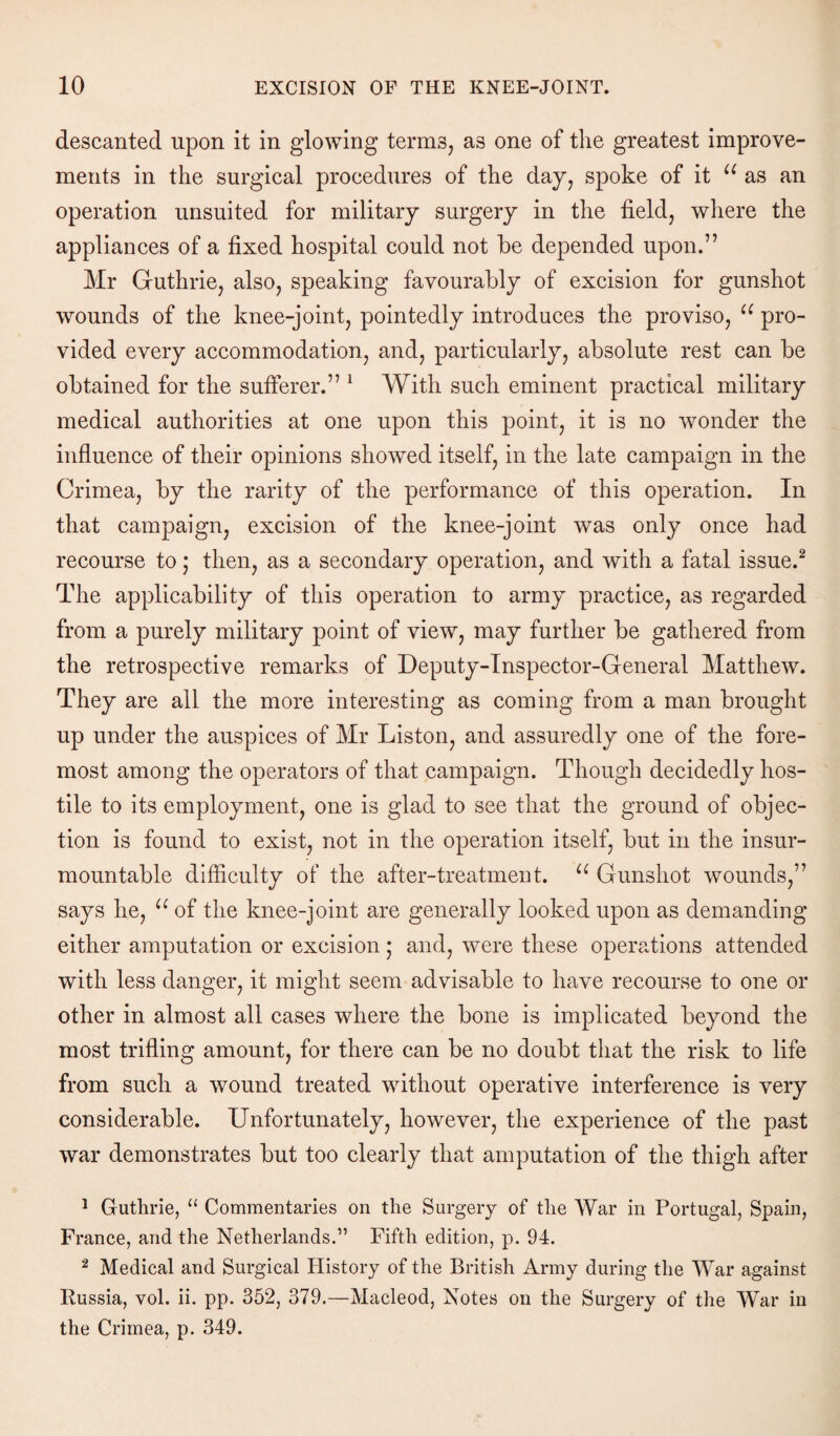 descanted upon it in glowing terms, as one of the greatest improve¬ ments in the surgical procedures of the day, spoke of it u as an operation unsuited for military surgery in the field, where the appliances of a fixed hospital could not be depended upon.” Mr Guthrie, also, speaking favourably of excision for gunshot wounds of the knee-joint, pointedly introduces the proviso, u pro¬ vided every accommodation, and, particularly, absolute rest can be obtained for the sufferer.” 1 With such eminent practical military medical authorities at one upon this point, it is no wonder the influence of their opinions showed itself, in the late campaign in the Crimea, by the rarity of the performance of this operation. In that campaign, excision of the knee-joint was only once had recourse to; then, as a secondary operation, and with a fatal issue.2 The applicability of this operation to army practice, as regarded from a purely military point of view, may further be gathered from the retrospective remarks of Deputy-Inspector-General Matthew. They are all the more interesting as coming from a man brought up under the auspices of Mr Liston, and assuredly one of the fore¬ most among the operators of that campaign. Though decidedly hos¬ tile to its employment, one is glad to see that the ground of objec¬ tion is found to exist, not in the operation itself, but in the insur¬ mountable difficulty of the after-treatment. u Gunshot wounds,” says he, u of the knee-joint are generally looked upon as demanding either amputation or excision; and, were these operations attended with less danger, it might seem advisable to have recourse to one or other in almost all cases where the bone is implicated beyond the most trifling amount, for there can be no doubt that the risk to life from such a wound treated without operative interference is very considerable. Unfortunately, however, the experience of the past war demonstrates but too clearly that amputation of the thigh after 1 Guthrie, 11 Commentaries on the Surgery of the War in Portugal, Spain, France, and the Netherlands.” Fifth edition, p. 94. 2 Medical and Surgical History of the British Army during the War against Russia, vol. ii. pp. 352, 379.—Macleod, Notes on the Surgery of the War in the Crimea, p. 349.