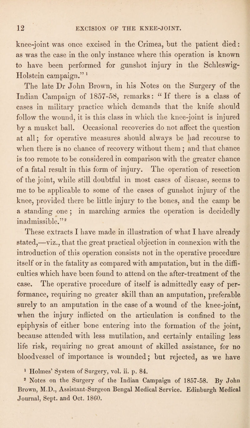 knee-joint was once excised in the Crimea, but the patient died: as was the case in the only instance where this operation is known to have been performed for gunshot injury in the Schleswig- Holstein campaign.” 1 The late Dr John Brown, in his Notes on the Surgery of the Indian Campaign of 1857-58, remarks: “ If there is a class of cases in military practice which demands that the knife should follow the wound, it is this class in which the knee-joint is injured by a musket ball. Occasional recoveries do not affect the question at all; for operative measures should always be had recourse to when there is no chance of recovery without them; and that chance is too remote to be considered in comparison with the greater chance of a fatal result in this form of injury. The operation of resection of the joint, while still doubtful in most cases of disease, seems to me to be applicable to some of the cases of gunshot injury of the knee, provided there be little injury to the bones, and the camp be a standing one ; in marching armies the operation is decidedly inadmissible.”2 These extracts I have made in illustration of what I have already stated,—viz., that the great practical objection in connexion with the introduction of this operation consists not in the operative procedure itself or in the fatality as compared with amputation, but in the diffi¬ culties wffiich have been found to attend on the after-treatment of the case. The operative procedure of itself is admittedly easy of per¬ formance, requiring no greater skill than an amputation, preferable surely to an amputation in the case of a wound of the knee-joint, when the injury inflicted on the articulation is confined to the epiphysis of either bone entering into the formation of the joint, because attended with less mutilation, and certainly entailing less life risk, requiring no great amount of skilled assistance, for no bloodvessel of importance is wounded; but rejected, as we have 1 Holmes’ System of Surgery, vol. ii. p. 84. 2 Notes on the Surgery of the Indian Campaign of 1857-58. By John Brown, M.D., Assistant-Surgeon Bengal Medical Service. Edinburgh Medical Journal, Sept, and Oct. 1860.