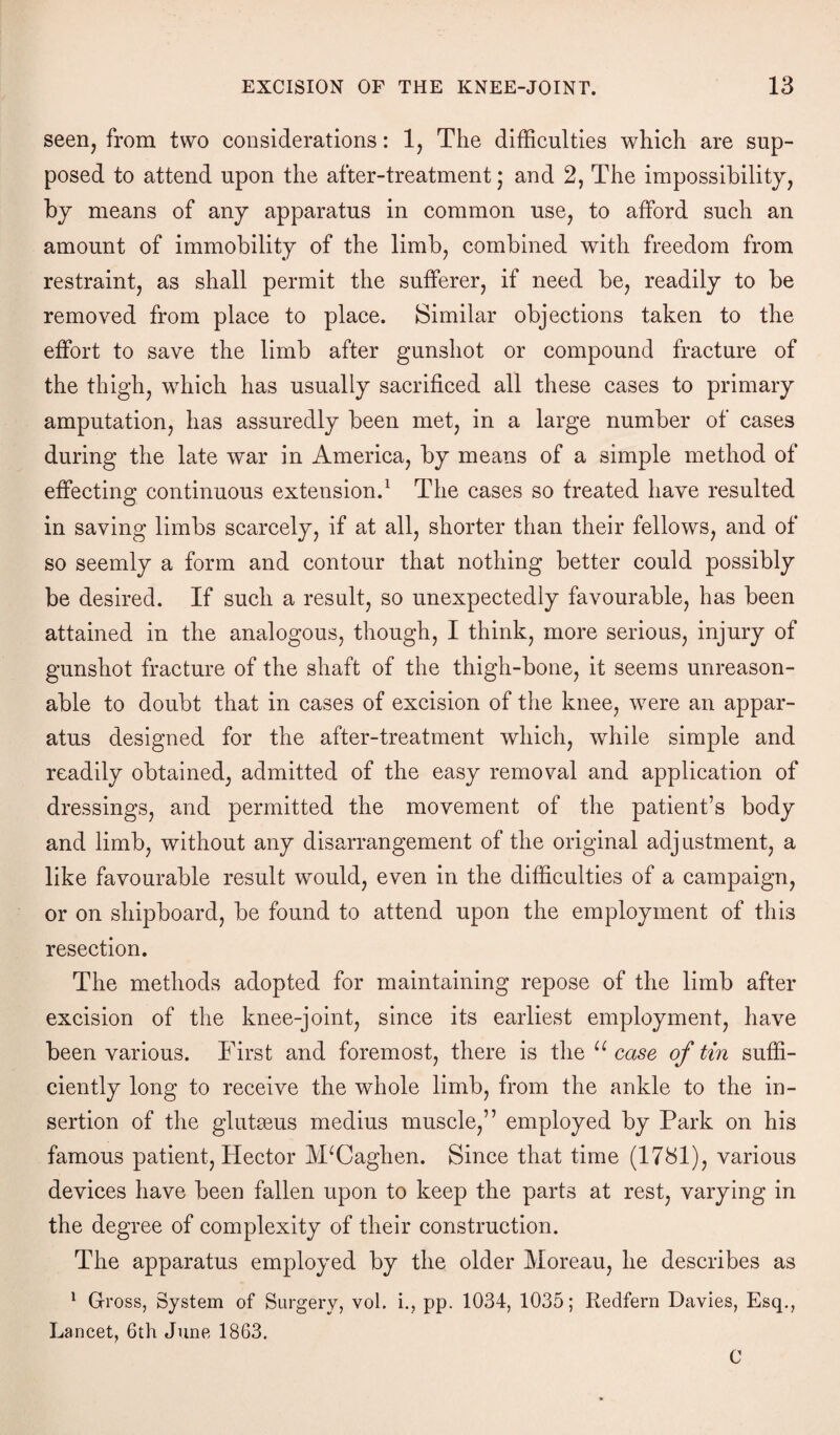 seen, from two considerations: 1, The difficulties which are sup¬ posed to attend upon the after-treatment • and 2, The impossibility, by means of any apparatus in common use, to afford such an amount of immobility of the limb, combined with freedom from restraint, as shall permit the sufferer, if need be, readily to be removed from place to place. Similar objections taken to the effort to save the limb after gunshot or compound fracture of the thigh, which has usually sacrificed all these cases to primary amputation, has assuredly been met, in a large number of cases during the late war in America, by means of a simple method of effecting continuous extension.1 The cases so treated have resulted in saving limbs scarcely, if at all, shorter than their fellows, and of so seemly a form and contour that nothing better could possibly be desired. If such a result, so unexpectedly favourable, has been attained in the analogous, though, I think, more serious, injury of gunshot fracture of the shaft of the thigh-bone, it seems unreason¬ able to doubt that in cases of excision of the knee, were an appar¬ atus designed for the after-treatment which, while simple and readily obtained, admitted of the easy removal and application of dressings, and permitted the movement of the patient’s body and limb, without any disarrangement of the original adjustment, a like favourable result would, even in the difficulties of a campaign, or on shipboard, be found to attend upon the employment of this resection. The methods adopted for maintaining repose of the limb after excision of the knee-joint, since its earliest employment, have been various. First and foremost, there is the u case of tin suffi¬ ciently long to receive the whole limb, from the ankle to the in¬ sertion of the glutgeus medius muscle,” employed by Park on his famous patient, Hector IVFCaghen. Since that time (1781), various devices have been fallen upon to keep the parts at rest, varying in the degree of complexity of their construction. The apparatus employed by the older Moreau, he describes as 1 Gross, System of Surgery, vol. i., pp. 1034, 1035; Redfern Davies, Esq., Lancet, 6th June 1863. C