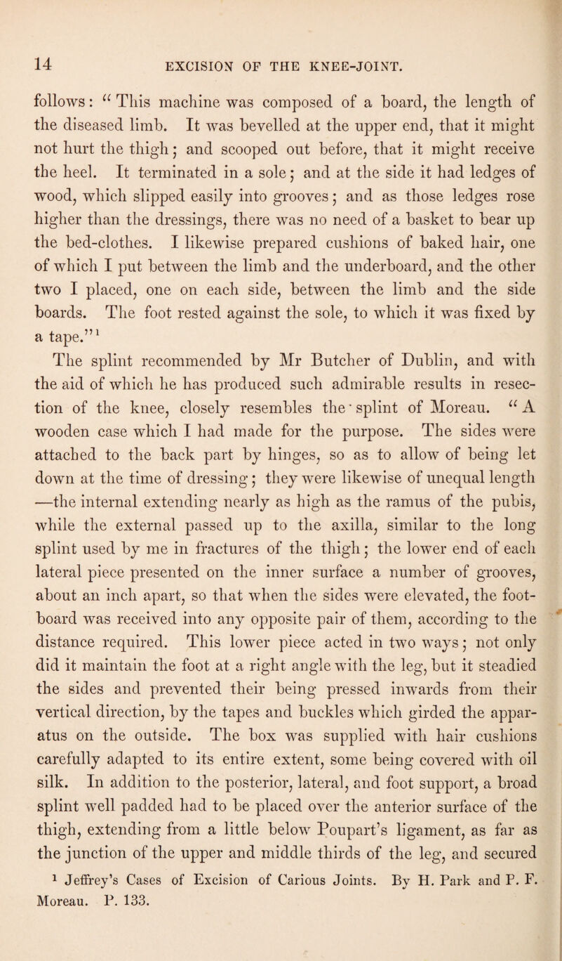 follows: u This machine was composed of a board, the length of the diseased limb. It was bevelled at the upper end, that it might not hurt the thigh j and scooped out before, that it might receive the heel. It terminated in a sole; and at the side it had ledges of wood, which slipped easily into grooves ; and as those ledges rose higher than the dressings, there was no need of a basket to bear up the bed-clothes. I likewise prepared cushions of baked hair, one of which I put between the limb and the underboard, and the other two I placed, one on each side, between the limb and the side boards. The foot rested against the sole, to which it was fixed by a tape.”1 The splint recommended by Mr Butcher of Dublin, and with the aid of which he has produced such admirable results in resec¬ tion of the knee, closely resembles the * splint of Moreau. u A wooden case which I had made for the purpose. The sides were attached to the back part by hinges, so as to allow of being let down at the time of dressing ; they were likewise of unequal length —the internal extending nearly as high as the ramus of the pubis, while the external passed up to the axilla, similar to the long splint used by me in fractures of the thigh; the lower end of each lateral piece presented on the inner surface a number of grooves, about an inch apart, so that when the sides were elevated, the foot¬ board was received into any opposite pair of them, according to the distance required. This lower piece acted in two ways 5 not only did it maintain the foot at a right angle with the leg, but it steadied the sides and prevented their being pressed inwards from their vertical direction, by the tapes and buckles which girded the appar¬ atus on the outside. The box was supplied with hair cushions carefully adapted to its entire extent, some being covered with oil silk. In addition to the posterior, lateral, and foot support, a broad splint well padded had to be placed over the anterior surface of the thigh, extending from a little below Poupart’s ligament, as far as the junction of the upper and middle thirds of the leg, and secured 1 Jeffrey’s Cases of Excision of Carious Joints. By H. Park and P. F. Moreau. P. 133.