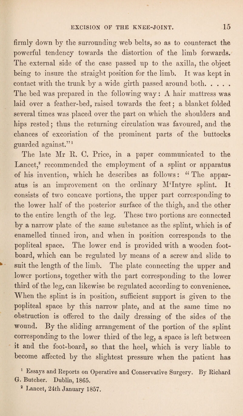firmly down by the surrounding web belts, so as to counteract the powerful tendency towards the distortion of the limb forwards. The external side of the case passed up to the axilla, the object being to insure the straight position for the limb. It was kept in contact with the trunk by a wide girth passed around both. The bed was prepared in the following way: A hair mattress was laid over a feather-bed, raised towards the feet; a blanket folded several times was placed over the part on which the shoulders and hips rested; thus the returning circulation was favoured, and the chances of excoriation of the prominent parts of the buttocks guarded against.”1 The late Mr B. C. Price, in a paper communicated to the Lancet,2 recommended the employment of a splint or apparatus of his invention, which he describes as follows: u The appar¬ atus is an improvement on the ordinary MTntyre splint. It consists of two concave portions, the upper part corresponding to the lower half of the posterior surface of the thigh, and the other to the entire length of the leg. These two portions are connected by a narrow plate of the same substance as the splint, which is of enamelled tinned iron, and when in position corresponds to the popliteal space. The lower end is provided with a wTooden foot¬ board, which can be regulated by means of a screw and slide to suit the length of the limb. The plate connecting the upper and lower portions, together with the part corresponding to the lower third of the leg, can likewise be regulated according to convenience. When the splint is in position, sufficient support is given to the popliteal space by this narrow plate, and at the same time no obstruction is offered to the daily dressing of the sides of the wound. By the sliding arrangement of the portion of the splint corresponding to the lower third of the leg, a space is left between it and the foot-board, so that the heel, which is very liable to become affected by the slightest pressure when the patient has 1 Essays and Reports on Operative and Conservative Surgery. By Richard G. Butcher. Dublin, 1865. 2 Lancet, 24th January 1857.