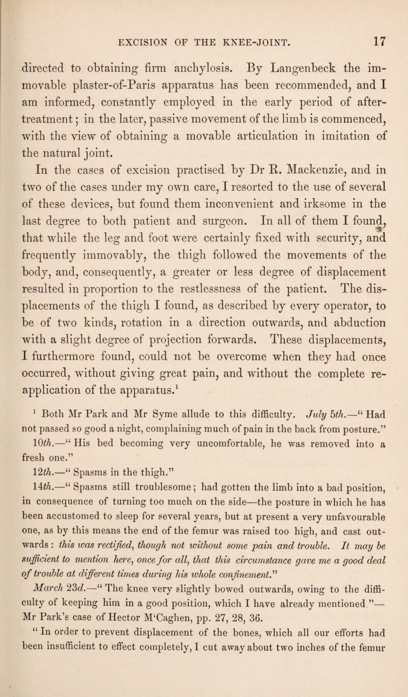 directed to obtaining firm anchylosis. By Langenbeck the im¬ movable plaster-of-Paris apparatus has been recommended, and I am informed, constantly employed in the early period of after- treatment ; in the later, passive movement of the limb is commenced, with the view of obtaining a movable articulation in imitation of the natural joint. In the cases of excision practised by Dr B. Mackenzie, and in two of the cases under my own care, I resorted to the use of several of these devices, but found them inconvenient and irksome in the last degree to both patient and surgeon. In all of them I found, that while the leg and foot were certainly fixed with security, and frequently immovably, the thigh followed the movements of the body, and, consequently, a greater or less degree of displacement resulted in proportion to the restlessness of the patient. The dis¬ placements of the thigh I found, as described by every operator, to be of two kinds, rotation in a direction outwards, and abduction with a slight degree of projection forwards. These displacements, I furthermore found, could not be overcome when they had once occurred, without giving great pain, and without the complete re- application of the apparatus.1 1 Both Mr Park and Mr Syme allude to this difficulty. July hth.—“ Had not passed so good a night, complaining much of pain in the back from posture.” 10th.—“ His bed becoming very uncomfortable, he was removed into a fresh one.” 12th.—u Spasms in the thigh.” 14th.—“ Spasms still troublesome; had gotten the limb into a bad position, in consequence of turning too much on the side—the posture in which he has been accustomed to sleep for several years, but at present a very unfavourable one, as by this means the end of the femur was raised too high, and cast out¬ wards : this was rectified, though not without some pain and trouble. It may be sufficient to mention here, once for all, that this circumstance gave me a, good deal of trouble at different times during his whole confinement.” March 23d.—“ The knee very slightly bowed outwards, owing to the diffi¬ culty of keeping him in a good position, which I have already mentioned.”— Mr Park’s case of Hector M‘Caghen, pp. 27, 28, 36. “ In order to prevent displacement of the bones, which all our efforts had been insufficient to effect completely, I cut away about two inches of the femur