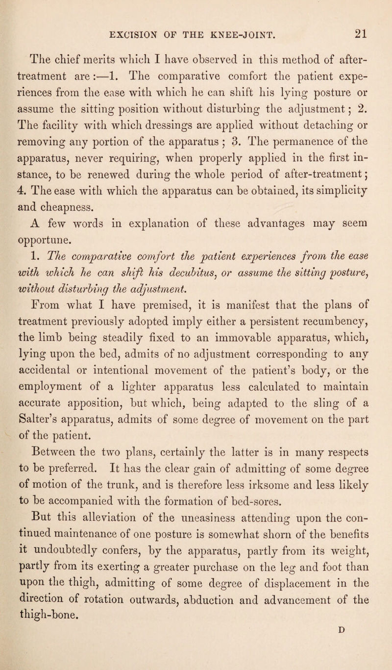 The chief merits which I have observed in this method of after- treatment are :—1. The comparative comfort the patient expe¬ riences from the ease with which he can shift his lying posture or assume the sitting position without disturbing the adjustment; 2. The facility with which dressings are applied without detaching or removing any portion of the apparatus ; 3. The permanence of the apparatus, never requiring, when properly applied in the first in¬ stance, to be renewed during the whole period of after-treatment; 4. The ease with which the apparatus can be obtained, its simplicity and cheapness. A few words in explanation of these advantages may seem opportune. 1. The comparative comfort the patient experiences from the ease with which he can shift his decubitus, or assume the sitting posture, without disturbing the adjustment. From what I have premised, it is manifest that the plans of treatment previously adopted imply either a persistent recumbency, the limb being steadily fixed to an immovable apparatus, which, lying upon the bed, admits of no adjustment corresponding to any accidental or intentional movement of the patient’s body, or the employment of a lighter apparatus less calculated to maintain accurate apposition, but which, being adapted to the sling of a Salter’s apparatus, admits of some degree of movement on the part of the patient. Between the two plans, certainly the latter is in many respects to be preferred. It has the clear gain of admitting of some degree of motion of the trunk, and is therefore less irksome and less likely to be accompanied with the formation of bed-sores. But this alleviation of the uneasiness attending upon the con¬ tinued maintenance of one posture is somewhat shorn of the benefits it undoubtedly confers, by the apparatus, partly from its weight, partly from its exerting a greater purchase on the leg and foot than upon the thigh, admitting of some degree of displacement in the direction of rotation outwards, abduction and advancement of the thigh-bone. D