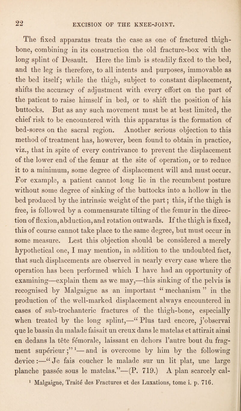 The fixed apparatus treats the case as one of fractured thigh¬ bone, combining in its construction the old fracture-box with the long splint of Desault. Here the limb is steadily fixed to the bed, and the leg is therefore, to all intents and purposes, immovable as the bed itself; while the thigh, subject to constant displacement, shifts the accuracy of adjustment with every effort on the part of the patient to raise himself in bed, or to shift the position of his buttocks. But as any such movement must be at best limited, the chief risk to be encountered with this apparatus is the formation of bed-sores on the sacral region. Another serious objection to this method of treatment has, however, been found to obtain in practice, viz., that in spite of every contrivance to prevent the displacement of the lower end of the femur at the site of operation, or to reduce it to a minimum, some degree of displacement will and must occur. For example, a patient cannot long lie in the recumbent posture without some degree of sinking of the buttocks into a hollow in the bed produced by the intrinsic weight of the part j this, if the thigh is free, is followed by a commensurate tilting of the femur in the direc¬ tion of flexion, abduction, and rotation outwards. If the thigh is fixed, this of course cannot take place to the same degree, but must occur in some measure. Lest this objection should be considered a merely hypothetical one, I may mention, in addition to the undoubted fact, that such displacements are observed in nearly every case where the operation has been performed which I have had an opportunity of examining—explain them as we may,—this sinking of the pelvis is recognised by Malgaigne as an important u mechanism 77 in the production of the well-marked displacement always encountered in cases of sub-trochanteric fractures of the thigh-bone, especially when treated by the long splint,—u Plus tard encore, j’observai que le bassin du malade faisait un creux dans le matelas et attirait ainsi en dedans la t£te femorale, laissant en dehors l’autre bout du frag¬ ment superieur ;771—and is overcome by him by the following device:—uJe fais coucher le malade sur un lit plat, une large planche passee sous le matelas.77—(P. 719.) A plan scarcely cal- 1 Malgaigne, Traits des Fractures et des Luxations, tome i. p. 716.