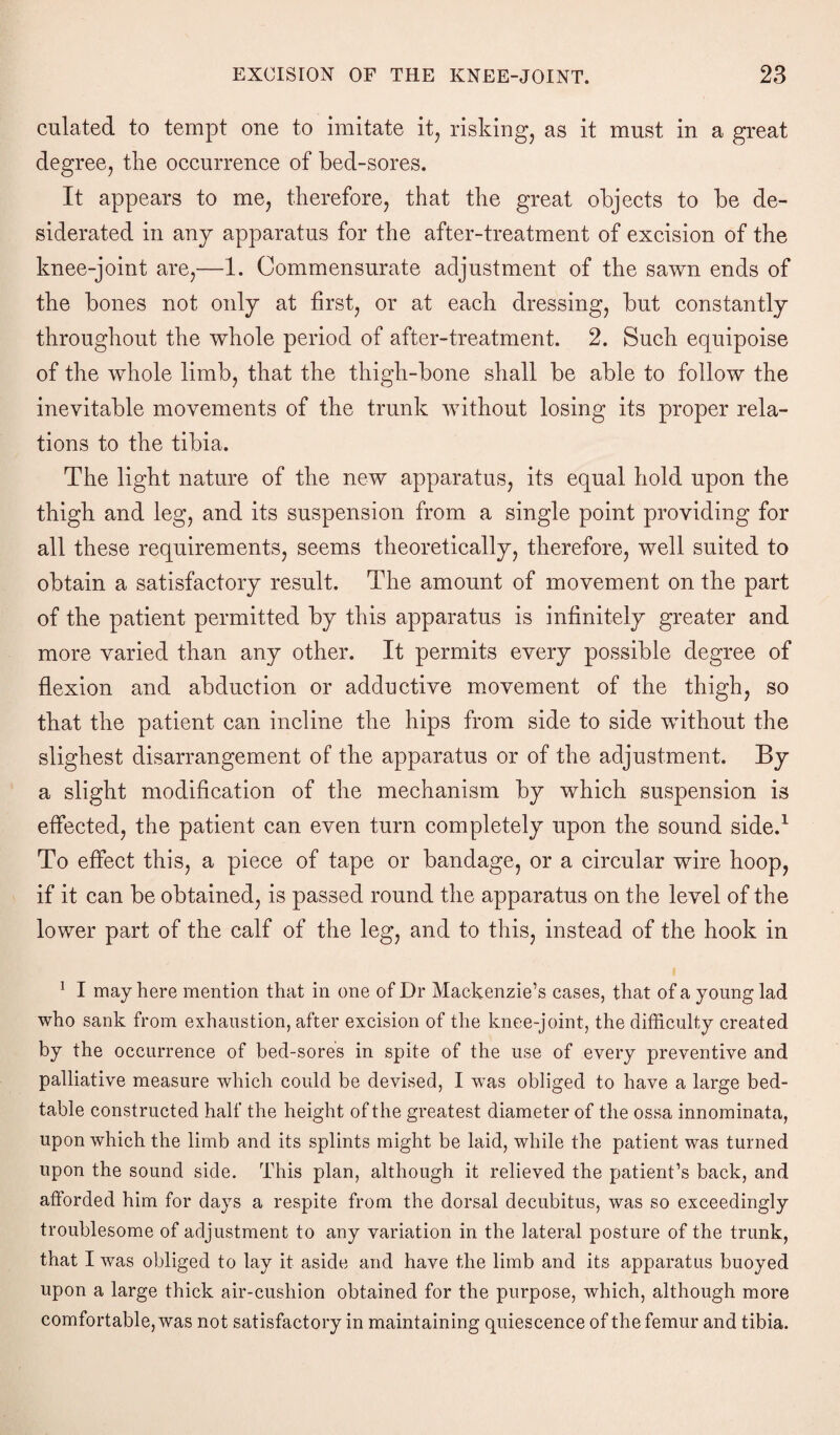 culated to tempt one to imitate it, risking, as it must in a great degree, the occurrence of bed-sores. It appears to me, therefore, that the great objects to be de¬ siderated in any apparatus for the after-treatment of excision of the knee-joint are,—1. Commensurate adjustment of the sawn ends of the bones not only at first, or at each dressing, but constantly throughout the whole period of after-treatment. 2. Such equipoise of the whole limb, that the thigh-bone shall be able to follow the inevitable movements of the trunk without losing its proper rela¬ tions to the tibia. The light nature of the new apparatus, its equal hold upon the thigh and leg, and its suspension from a single point providing for all these requirements, seems theoretically, therefore, well suited to obtain a satisfactory result. The amount of movement on the part of the patient permitted by this apparatus is infinitely greater and more varied than any other. It permits every possible degree of flexion and abduction or adductive movement of the thigh, so that the patient can incline the hips from side to side without the slighest disarrangement of the apparatus or of the adjustment. By a slight modification of the mechanism by which suspension is effected, the patient can even turn completely upon the sound side.1 To effect this, a piece of tape or bandage, or a circular wire hoop, if it can be obtained, is passed round the apparatus on the level of the lower part of the calf of the leg, and to this, instead of the hook in 1 I may here mention that in one of Dr Mackenzie’s cases, that of a young lad who sank from exhaustion, after excision of the knee-joint, the difficulty created by the occurrence of bed-sores in spite of the use of every preventive and palliative measure which could be devised, I was obliged to have a large bed- table constructed half the height of the greatest diameter of the ossa innominata, upon which the limb and its splints might be laid, while the patient was turned upon the sound side. This plan, although it relieved the patient’s back, and afforded him for days a respite from the dorsal decubitus, was so exceedingly troublesome of adjustment to any variation in the lateral posture of the trunk, that I was obliged to lay it aside and have the limb and its apparatus buoyed upon a large thick air-cushion obtained for the purpose, which, although more comfortable, was not satisfactory in maintaining quiescence of the femur and tibia.