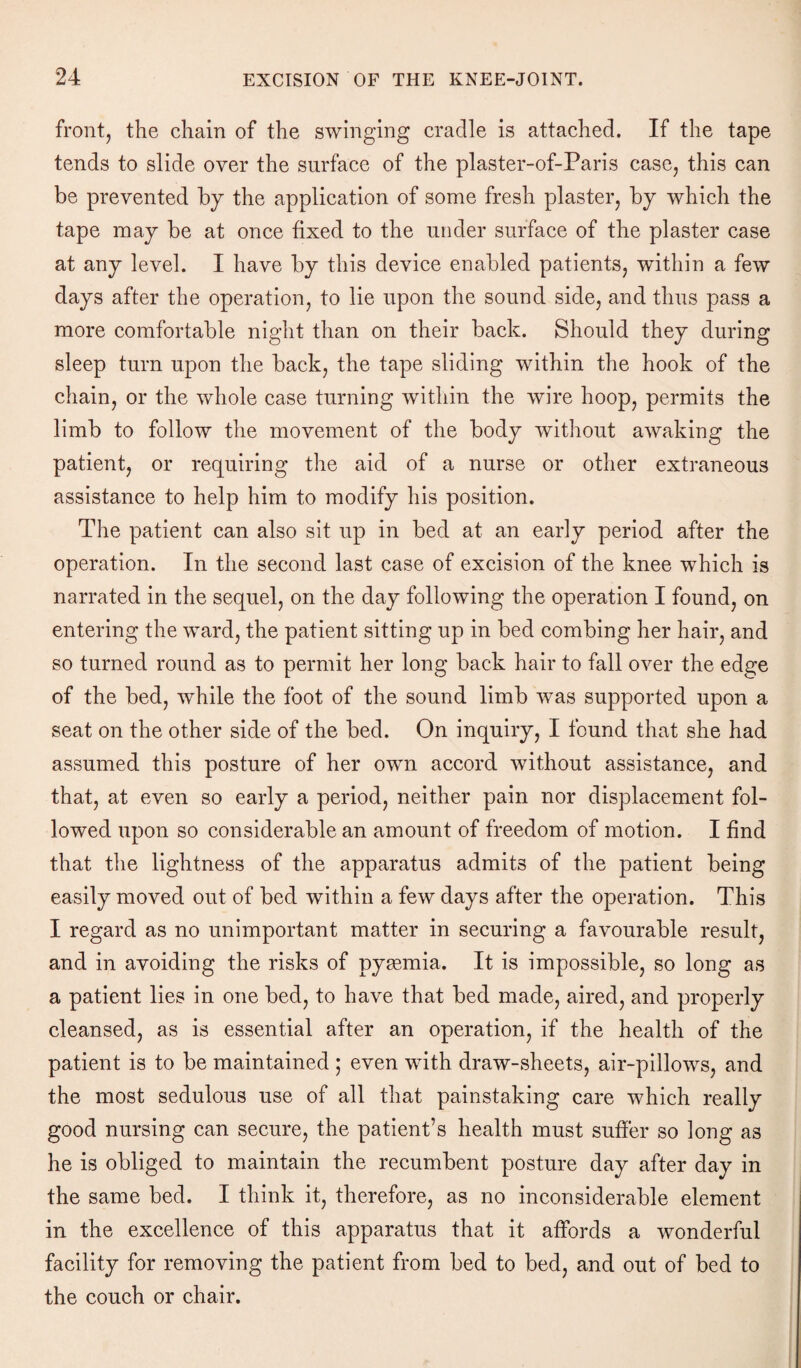 front, the chain of the swinging cradle is attached. If the tape tends to slide over the surface of the plaster-of-Paris case, this can be prevented by the application of some fresh plaster, by which the tape may be at once fixed to the under surface of the plaster case at any level. I have by this device enabled patients, within a few days after the operation, to lie upon the sound side, and thus pass a more comfortable night than on their back. Should they during sleep turn upon the back, the tape sliding within the hook of the chain, or the whole case turning within the wire hoop, permits the limb to follow the movement of the body without awaking the patient, or requiring the aid of a nurse or other extraneous assistance to help him to modify his position. The patient can also sit up in bed at an early period after the operation. In the second last case of excision of the knee which is narrated in the sequel, on the day following the operation I found, on entering the ward, the patient sitting up in bed combing her hair, and so turned round as to permit her long back hair to fall over the edge of the bed, while the foot of the sound limb was supported upon a seat on the other side of the bed. On inquiry, I found that she had assumed this posture of her own accord without assistance, and that, at even so early a period, neither pain nor displacement fol¬ lowed upon so considerable an amount of freedom of motion. I find that the lightness of the apparatus admits of the patient being easily moved out of bed within a few days after the operation. This I regard as no unimportant matter in securing a favourable result, and in avoiding the risks of pyaemia. It is impossible, so long as a patient lies in one bed, to have that bed made, aired, and properly cleansed, as is essential after an operation, if the health of the patient is to be maintained ; even with draw-sheets, air-pillows, and the most sedulous use of all that painstaking care which really good nursing can secure, the patient’s health must suffer so long as he is obliged to maintain the recumbent posture day after day in the same bed. I think it, therefore, as no inconsiderable element in the excellence of this apparatus that it affords a wonderful facility for removing the patient from bed to bed, and out of bed to the couch or chair.