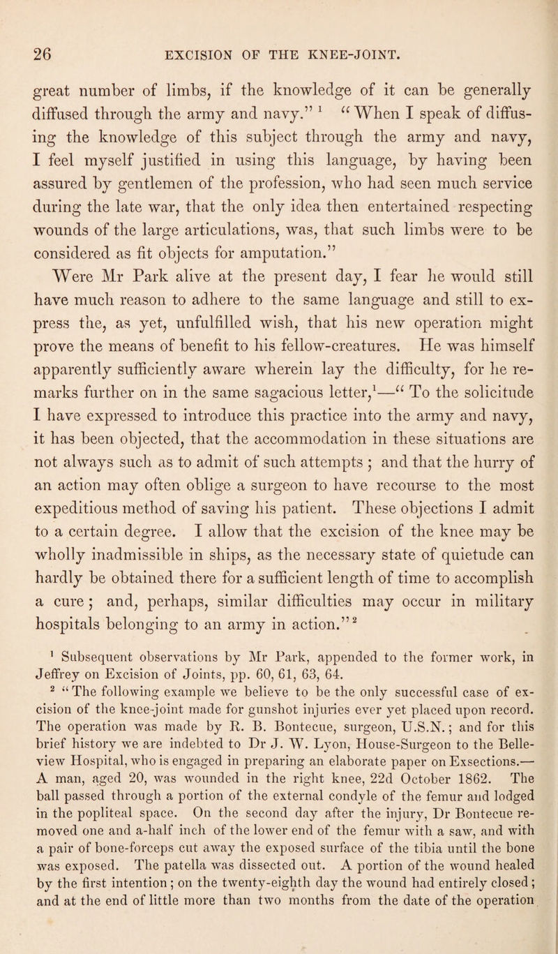 great number of limbs, if the knowledge of it can be generally diffused through the army and navy.” 1 a When I speak of diffus¬ ing the knowledge of this subject through the army and navy, I feel myself justified in using this language, by having been assured by gentlemen of the profession, who had seen much service during the late war, that the only idea then entertained respecting wounds of the large articulations, was, that such limbs were to be considered as fit objects for amputation.” Were Mr Park alive at the present day, I fear lie would still have much reason to adhere to the same language and still to ex¬ press the, as yet, unfulfilled wish, that his new operation might prove the means of benefit to his fellow-creatures. He was himself apparently sufficiently aware wherein lay the difficulty, for he re¬ marks further on in the same sagacious letter,1—u To the solicitude I have expressed to introduce this practice into the army and navy, it has been objected, that the accommodation in these situations are not always sucli as to admit of such attempts ,* and that the hurry of an action may often oblige a surgeon to have recourse to the most expeditious method of saving his patient. These objections I admit to a certain degree. I allow that the excision of the knee may be wholly inadmissible in ships, as the necessary state of quietude can hardly be obtained there for a sufficient length of time to accomplish a cure ; and, perhaps, similar difficulties may occur in military hospitals belonging to an army in action.”2 1 Subsequent observations by Mr Park, appended to the former work, in Jeffrey on Excision of Joints, pp. 60, 61, 63, 64. 2 “ The following example we believe to be the only successful case of ex¬ cision of the knee-joint made for gunshot injuries ever yet placed upon record. The operation was made by R. B. Bontecue, surgeon, U.S.N.; and for this brief history we are indebted to Dr J. W. Lyon, House-Surgeon to the Belle- view Hospital, who is engaged in preparing an elaborate paper on Exsections.— A man, aged 20, was wounded in the right knee, 22d October 1862. The ball passed through a portion of the external condyle of the femur and lodged in the popliteal space. On the second day after the injury, Dr Bontecue re¬ moved one and a-half inch of the lower end of the femur with a saw, and with a pair of bone-forceps cut away the exposed surface of the tibia until the bone was exposed. The patella was dissected out. A portion of the wound healed by the first intention ; on the twenty-eighth day the wound had entirely closed ; and at the end of little more than two months from the date of the operation