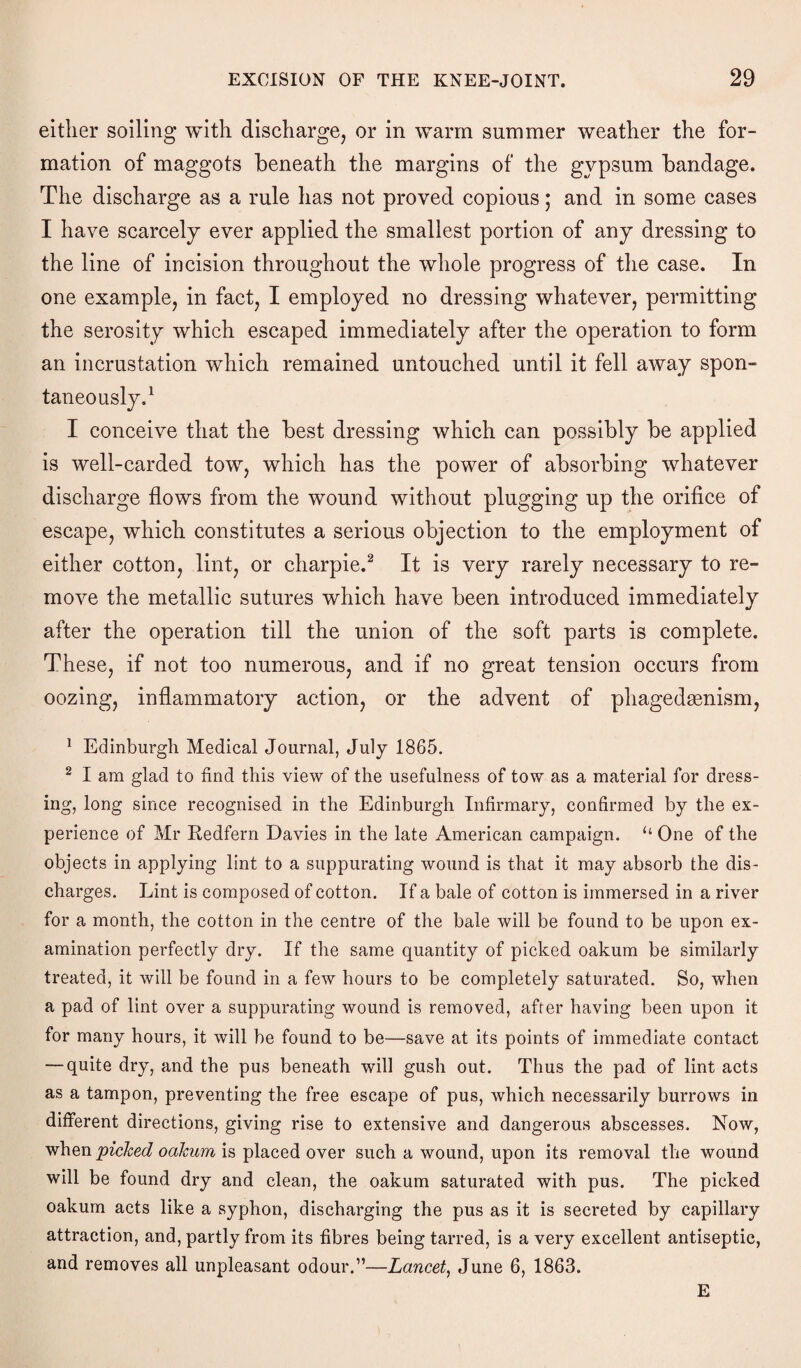 either soiling with discharge, or in warm summer weather the for¬ mation of maggots beneath the margins of the gypsum bandage. The discharge as a rule has not proved copious; and in some cases I have scarcely ever applied the smallest portion of any dressing to the line of incision throughout the whole progress of the case. In one example, in fact, I employed no dressing whatever, permitting the serosity which escaped immediately after the operation to form an incrustation which remained untouched until it fell away spon¬ taneously.1 I conceive that the best dressing which can possibly be applied is well-carded tow, which has the power of absorbing whatever discharge flows from the wound without plugging up the orifice of escape, which constitutes a serious objection to the employment of either cotton, lint, or charpie.2 It is very rarely necessary to re¬ move the metallic sutures which have been introduced immediately after the operation till the union of the soft parts is complete. These, if not too numerous, and if no great tension occurs from oozing, inflammatory action, or the advent of phagedasnism, 1 Edinburgh Medical Journal, July 1865. 2 I am glad to find this view of the usefulness of tow as a material for dress¬ ing, long since recognised in the Edinburgh Infirmary, confirmed by the ex¬ perience of Mr Redfern Davies in the late American campaign. “ One of the objects in applying lint to a suppurating wound is that it may absorb the dis¬ charges. Lint is composed of cotton. If a bale of cotton is immersed in a river for a month, the cotton in the centre of the bale will be found to be upon ex¬ amination perfectly dry. If the same quantity of picked oakum be similarly treated, it will be found in a few hours to be completely saturated. So, when a pad of lint over a suppurating wound is removed, after having been upon it for many hours, it will be found to be—save at its points of immediate contact — quite dry, and the pus beneath will gush out. Thus the pad of lint acts as a tampon, preventing the free escape of pus, which necessarily burrows in different directions, giving rise to extensive and dangerous abscesses. Now, when picked oakum is placed over such a wound, upon its removal the wound will be found dry and clean, the oakum saturated with pus. The picked oakum acts like a syphon, discharging the pus as it is secreted by capillary attraction, and, partly from its fibres being tarred, is a very excellent antiseptic, and removes all unpleasant odour.”—Lancet, June 6, 1863. E