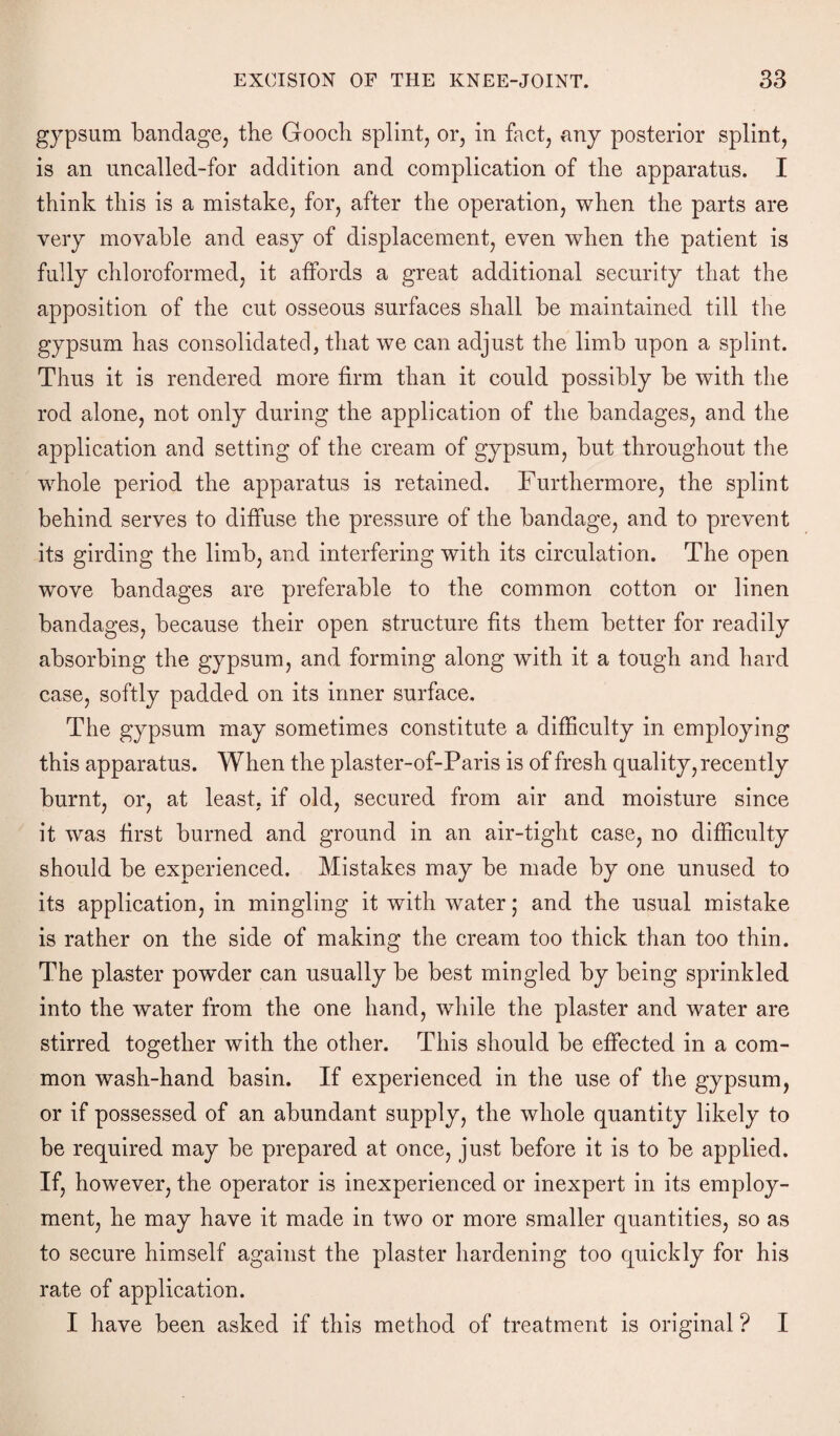 gypsum bandage, the Gooch splint, or, in fact, any posterior splint, is an uncalled-for addition and complication of the apparatus. I think this is a mistake, for, after the operation, when the parts are very movable and easy of displacement, even when the patient is fully chloroformed, it affords a great additional security that the apposition of the cut osseous surfaces shall be maintained till the gypsum has consolidated, that we can adjust the limb upon a splint. Thus it is rendered more firm than it could possibly be with the rod alone, not only during the application of the bandages, and the application and setting of the cream of gypsum, but throughout the whole period the apparatus is retained. Furthermore, the splint behind serves to diffuse the pressure of the bandage, and to prevent its girding the limb, and interfering with its circulation. The open wove bandages are preferable to the common cotton or linen bandages, because their open structure fits them better for readily absorbing the gypsum, and forming along with it a tough and hard case, softly padded on its inner surface. The gypsum may sometimes constitute a difficulty in employing this apparatus. When the plaster-of-Paris is of fresh quality, recently burnt, or, at least, if old, secured from air and moisture since it was first burned and ground in an air-tight case, no difficulty should be experienced. Mistakes may be made by one unused to its application, in mingling it with water; and the usual mistake is rather on the side of making the cream too thick than too thin. The plaster powder can usually be best mingled by being sprinkled into the water from the one hand, while the plaster and water are stirred together with the other. This should be effected in a com¬ mon wash-hand basin. If experienced in the use of the gypsum, or if possessed of an abundant supply, the whole quantity likely to be required may be prepared at once, just before it is to be applied. If, however, the operator is inexperienced or inexpert in its employ¬ ment, he may have it made in two or more smaller quantities, so as to secure himself against the plaster hardening too quickly for his rate of application. I have been asked if this method of treatment is original ? I