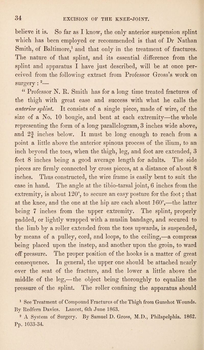 believe it is. So far as I know, the only anterior suspension splint which has been employed or recommended is that of Dr Nathan Smith, of Baltimore,1 and that only in the treatment of fractures. The nature of that splint, and its essential difference from the splint and apparatus I have just described, wdll be at once per¬ ceived from the following extract from Professor Gross’s work on surgery : 2— u Professor N. K. Smith has for a long time treated fractures of the thigh with great ease and success with what he calls the anterior splint. It consists of a single piece, made of wire, of the size of a No. 10 bougie, and bent at each extremity—the whole representing the form of a long parallelogram, 3 inches wide above, and 2f inches below. It must be long enough to reach from a point a little above the anterior spinous process of the ilium, to an inch beyond the toes, when the thigh, leg, and foot are extended, 3 feet 8 inches being a good average length for adults. The side pieces are firmly connected by cross pieces, at a distance of about 8 inches. Thus constructed, the wire frame is easily bent to suit the case in hand. The angle at the tibio-tarsal joint, 6 inches from the extremity, is about 120°, to secure an easy posture for the foot; that at the knee, and the one at the hip are each about 160°,—the latter being 7 inches from the upper extremity. The splint, properly padded, or lightly wrapped with a muslin bandage, and secured to the limb by a roller extended from the toes upwards, is suspended, by means of a pulley, cord, and loops, to the ceiling,—a compress being placed upon the instep, and another upon the groin, to ward off pressure. The proper position of the hooks is a matter of great consequence. In general, the upper one should be attached nearly over the seat of the fracture, and the lower a little above the middle of the leg,— the object being thoroughly to equalize the pressure of the splint. The roller confining the apparatus should 1 See Treatment of Compound Fractures of the Thigh from Gunshot Wounds. By Redfern Davies. Lancet, 6th June 1863. 2 A System of Surgery. By Samuel D. Gross, M.D., Philapelphia. 1862. Pp. 1033-34.