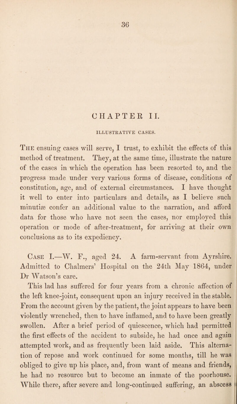 CHAPTER II. ILLUSTRATIVE CASES. The ensuing cases will serve, I trust, to exhibit the effects of this method of treatment. They, at the same time, illustrate the nature of the cases in which the operation has been resorted to, and the progress made under very various forms of disease, conditions of constitution, age, and of external circumstances. I have thought it well to enter into particulars and details, as I believe such minutiae confer an additional value to the narration, and afford data for those who have not seen the cases, nor employed this operation or mode of after-treatment, for arriving at their own conclusions as to its expediency. Case I.—W. F., aged 24. A farm-servant from Ayrshire. Admitted to Chalmers’ Hospital on the 24th May 1864, under Dr Watson’s care. This lad has suffered for four years from a chronic affection of the left knee-joint, consequent upon an injury received in the stable. From the account given by the patient, the joint appears to have been violently wrenched, then to have inflamed, and to have been greatly swollen. After a brief period of quiescence, which had permitted the first effects of the accident to subside, he had once and again attempted work, and as frequently been laid aside. This alterna¬ tion of repose and work continued for some months, till he was obliged to give up his place, and, from want of means and friends, he had no resource but to become an inmate of the poorhouse. While there, after severe and long-continued suffering, an abscess