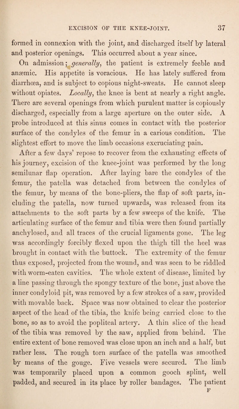 formed in connexion with the joint, and discharged itself by lateral and posterior openings. This occurred about a year since. On admission * generally, the patient is extremely feeble and anasmic. His appetite is voracious. He has lately suffered from diarrhoea, and is subject to copious night-sweats. He cannot sleep without opiates. Locally, the knee is bent at nearly a right angle. There are several openings from which purulent matter is copiously discharged, especially from a large aperture on the outer side. A probe introduced at this sinus comes in contact with the posterior surface of the condyles of the femur in a carious condition. The slightest effort to move the limb occasions excruciating pain. After a few days’ repose to recover from the exhausting effects of his journey, excision of the knee-joint was performed by the long semilunar flap operation. After laying bare the condyles of the femur, the patella was detached from between the condyles of the femur, by means of the bone-pliers, the flap of soft parts, in¬ cluding the patella, now turned upwards, was released from its attachments to the soft parts by a few sweeps of the knife. The articulating surface of the femur and tibia were then found partially anchylosed, and all traces of the crucial ligaments gone. The leg was accordingly forcibly flexed upon the thigh till the heel was brought in contact with the buttock. The extremity of the femur thus exposed, projected from the wound, and was seen to be riddled with worm-eaten cavities. The whole extent of disease, limited by a line passing through the spongy texture of the bone, just above the inner condyloid pit, was removed by a few strokes of a saw, provided with movable back. Space was now obtained to clear the posterior aspect of the head of the tibia, the knife being carried close to the bone, so as to avoid the popliteal artery. A thin slice of the head of the tibia was removed by the saw, applied from behind. The entire extent of bone removed was close upon an inch and a half, but rather less. The rough torn surface of the patella was smoothed by means of the gouge. Five vessels were secured. The limb was temporarily placed upon a common gooch splint, well padded, and secured in its place by roller bandages. The patient F
