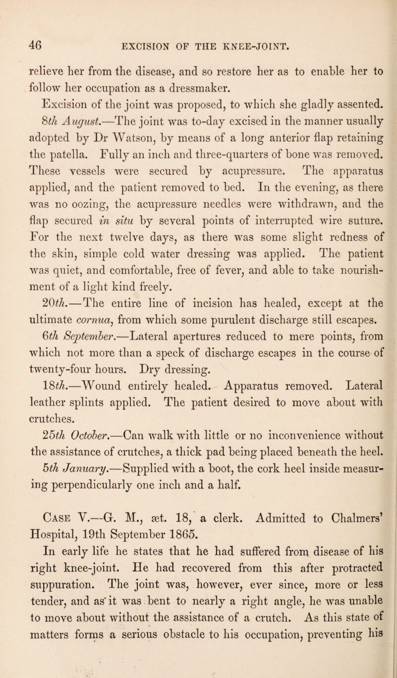 relieve her from the disease, and so restore her as to enable her to follow her occupation as a dressmaker. Excision of the joint was proposed, to which she gladly assented. 8th A ugust.—The joint was to-day excised in the manner usually adopted by Dr Watson, by means of a long anterior flap retaining the patella. Fully an inch and three-quarters of bone was removed. These vessels were secured by acupressure. The apparatus applied, and the patient removed to bed. In the evening, as there was no oozing, the acupressure needles were withdrawn, and the flap secured in situ by several points of interrupted wire suture. For the next twelve days, as there was some slight redness of the skin, simple cold wrater dressing was applied. The patient was quiet, and comfortable, free of fever, and able to take nourish¬ ment of a light kind freely. 20th.—The entire line of incision has healed, except at the ultimate cornua, from which some purulent discharge still escapes. 6th September.—Lateral apertures reduced to mere points, from which not more than a speck of discharge escapes in the course of twenty-four hours. Dry dressing. 18£A.—Wound entirely healed. Apparatus removed. Lateral leather splints applied. The patient desired to move about with crutches. 25th October.—Can walk with little or no inconvenience without the assistance of crutches, a thick pad being placed beneath the heel. 5th January.—Supplied with a boot, the cork heel inside measur¬ ing perpendicularly one inch and a half. Case V.—G. M., act. 18, a clerk. Admitted to Chalmers’ Hospital, 19th September 1865. In early life he states that he had suffered from disease of his right knee-joint. He had recovered from this after protracted suppuration. The joint was, however, ever since, more or less tender, and as it was bent to nearly a right angle, he was unable to move about without the assistance of a crutch. As this state of matters forms a serious obstacle to his occupation, preventing his