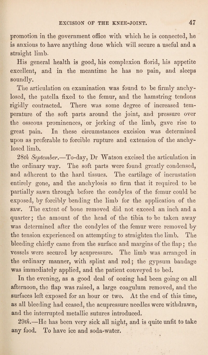 promotion in the government office with which he is connected, he is anxious to have anything done which will secure a useful and a straight limb. His general health is good, his complexion florid, his appetite excellent, and in the meantime he has no pain, and sleeps soundly. The articulation on examination was found to be firmly anchy- losed, the patella fixed to the femur, and the hamstring tendons rigidly contracted. There was some degree of increased tem¬ perature of the soft parts around the joint, and pressure over the osseous prominences, or jerking of the limb, gave rise to great pain. In these circumstances excision was determined upon as preferable to forcible rupture and extension of the anchy- losed limb. 28th September.—To-day, Dr Watson excised the articulation in the ordinary way. The soft parts were found greatly condensed, and adherent to the hard tissues. The cartilage of incrustation entirely gone, and the anchylosis so firm that it required to be partially sawn through before the condyles of the femur could be exposed, by forcibly bending the limb for the application of the saw. The extent of bone removed did not exceed an inch and a quarter; the amount of the head of the tibia to be taken away was determined after the condyles of the femur were removed by the tension experienced on attempting to straighten the limb. The bleeding chiefly came from the surface and margins of the flap ; the vessels were secured by acupressure. The limb was arranged in the ordinary manner, with splint and rod; the gypsum bandage was immediately applied, and the patient conveyed to bed. In the evening, as a good deal of oozing had been going on all afternoon, the flap was raised, a large coagulum removed, and the surfaces left exposed for an hour or two. At the end of this time, as all bleeding had ceased, the acupressure needles were withdrawn, and the interrupted metallic sutures introduced. 29th.—He has been very sick all night, and is quite unfit to take any food. To have ice and soda-water.