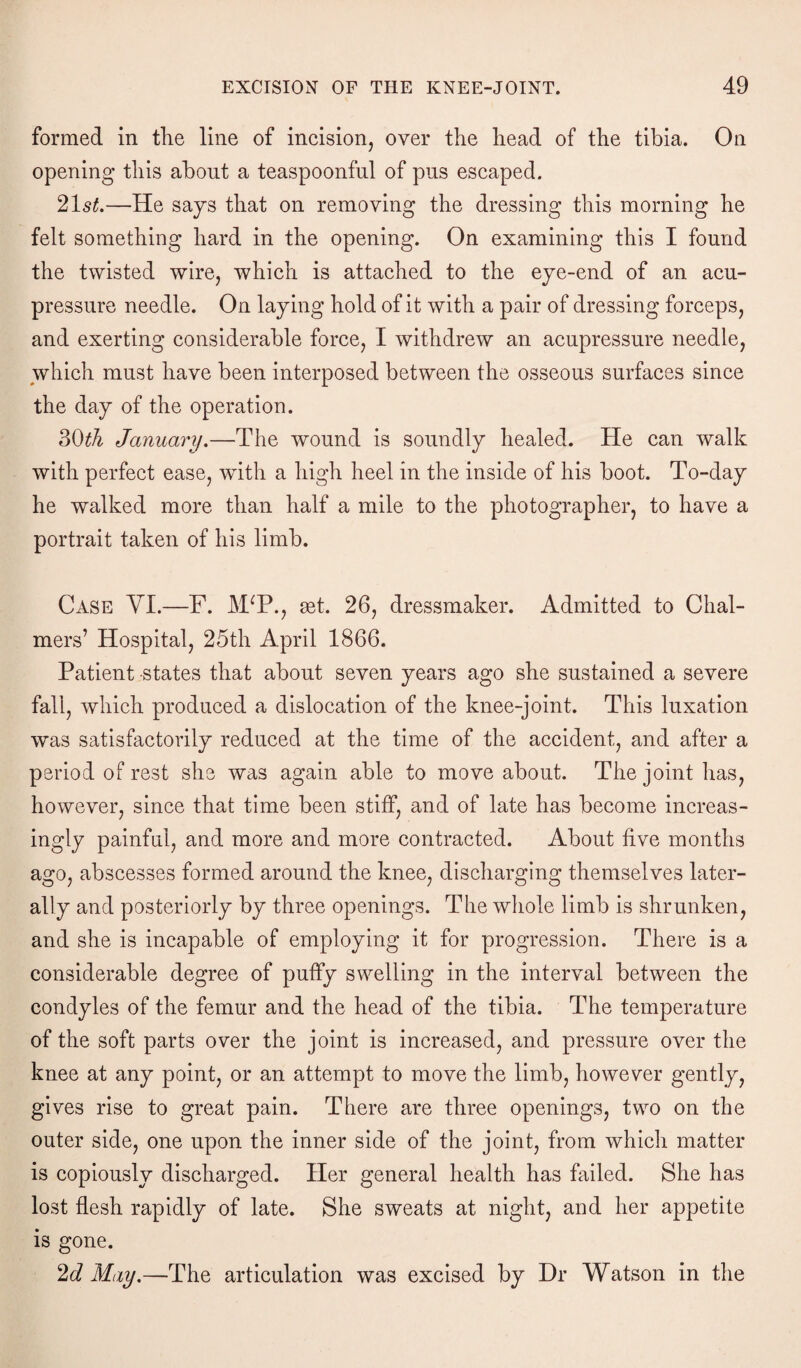 formed in the line of incision, over the head of the tibia. On opening this about a teaspoonful of pus escaped. 21s*.—He says that on removing the dressing this morning he felt something hard in the opening. On examining this I found the twisted wire, which is attached to the eye-end of an acu¬ pressure needle. On laying hold of it with a pair of dressing forceps, and exerting considerable force, I withdrew an acupressure needle, which must have been interposed between the osseous surfaces since the day of the operation. 30th January.—The wound is soundly healed. He can walk with perfect ease, with a high heel in the inside of his boot. To-day he walked more than half a mile to the photographer, to have a portrait taken of his limb. Case YI.—F. J\FP., mt. 26, dressmaker. Admitted to Chal¬ mers’ Hospital, 25th April 1866. Patient states that about seven years ago she sustained a severe fall, which produced a dislocation of the knee-joint. This luxation was satisfactorily reduced at the time of the accident, and after a period of rest she was again able to move about. The joint has, however, since that time been stiff, and of late has become increas¬ ingly painful, and more and more contracted. About five months ago, abscesses formed around the knee, discharging themselves later¬ ally and posteriorly by three openings. The whole limb is shrunken, and she is incapable of employing it for progression. There is a considerable degree of puffy swelling in the interval between the condyles of the femur and the head of the tibia. The temperature of the soft parts over the joint is increased, and pressure over the knee at any point, or an attempt to move the limb, however gently, gives rise to great pain. There are three openings, two on the outer side, one upon the inner side of the joint, from which matter is copiously discharged. Her general health has failed. She has lost flesh rapidly of late. She sweats at night, and her appetite is gone. 2d May.—The articulation was excised by Dr Watson in the