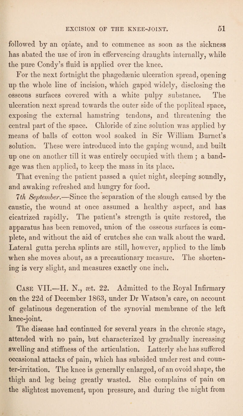 followed by an opiate, and to commence as soon as the sickness has abated the use of iron in effervescing draughts internally, while the pure Condy’s fluid is applied over the knee. For the next fortnight the phagedamie ulceration spread, opening up the whole line of incision, which gaped widely, disclosing the osseous surfaces covered with a white pulpy substance. The ulceration next spread towards the outer side of the popliteal space, exposing the external hamstring tendons, and threatening the central part of the space. Chloride of zinc solution was applied by means of balls of cotton wTool soaked in Sir William Burnet’s solution. These were introduced into the gaping wound, and built up one on another till it was entirely occupied with them ; a band¬ age was then applied, to keep the mass in its place. That evening the patient passed a quiet night, sleeping soundly, and awaking refreshed and hungry for food. 7th September.—Since the separation of the slough caused by the caustic, the wound at once assumed a healthy aspect, and has cicatrized rapidly. The patient’s strength is quite restored, the apparatus has been removed, union of the osseous surfaces is com¬ plete, and without the aid of crutches she can walk about the ward. Lateral gutta percha splints are still, however, applied to the limb when she moves about, as a precautionary measure. The shorten¬ ing is very slight, and measures exactly one inch. Case YII.—H. N., set. 22. Admitted to the Koyal Infirmary on the 22d of December 1863, under Dr Watson’s care, on account of gelatinous degeneration of the synovial membrane of the left knee-joint. The disease had continued for several years in the chronic stage, attended with no pain, but characterized by gradually increasing swelling and stiffness of the articulation. Latterly she has suffered occasional attacks of pain, which has subsided under rest and coun¬ ter-irritation. The knee is generally enlarged, of an ovoid shape, the thigh and leg being greatly wasted. She complains of pain on the slightest movement, upon pressure, and during the night from