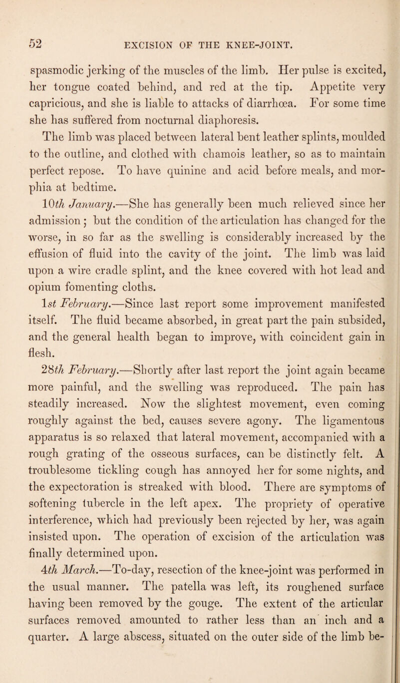 spasmodic jerking of the muscles of the limb. Her pulse is excited, her tongue coated behind, and red at the tip. Appetite very capricious, and she is liable to attacks of diarrhoea. For some time she has suffered from nocturnal diaphoresis. The limb was placed between lateral bent leather splints, moulded to the outline, and clothed with chamois leather, so as to maintain perfect repose. To haye quinine and acid before meals, and mor¬ phia at bedtime. 10th January.—She has generally been much relieved since her admission ; but the condition of the articulation has changed for the worse, in so far as the swelling is considerably increased by the effusion of fluid into the cavity of the joint. The limb was laid upon a wire cradle splint, and the knee covered with hot lead and opium fomenting cloths. 1 st February.—Since last report some improvement manifested itself. The fluid became absorbed, in great part the pain subsided, and the general health began to improve, with coincident gain in flesh. 28th February.—Shortly after last report the joint again became more painful, and the swelling was reproduced. The pain has steadily increased. Now the slightest movement, even coming roughly against the bed, causes severe agony. The ligamentous apparatus is so relaxed that lateral movement, accompanied with a rough grating of the osseous surfaces, can be distinctly felt. A troublesome tickling cough has annoyed her for some nights, and the expectoration is streaked with blood. There are symptoms of softening tubercle in the left apex. The propriety of operative interference, which had previously been rejected by her, was again insisted upon. The operation of excision of the articulation was finally determined upon. 4th March.—To-day, resection of the knee-joint was performed in the usual manner. The patella was left, its roughened surface having been removed by the gouge. The extent of the articular surfaces removed amounted to rather less than an inch and a quarter. A large abscess, situated on the outer side of the limb be-