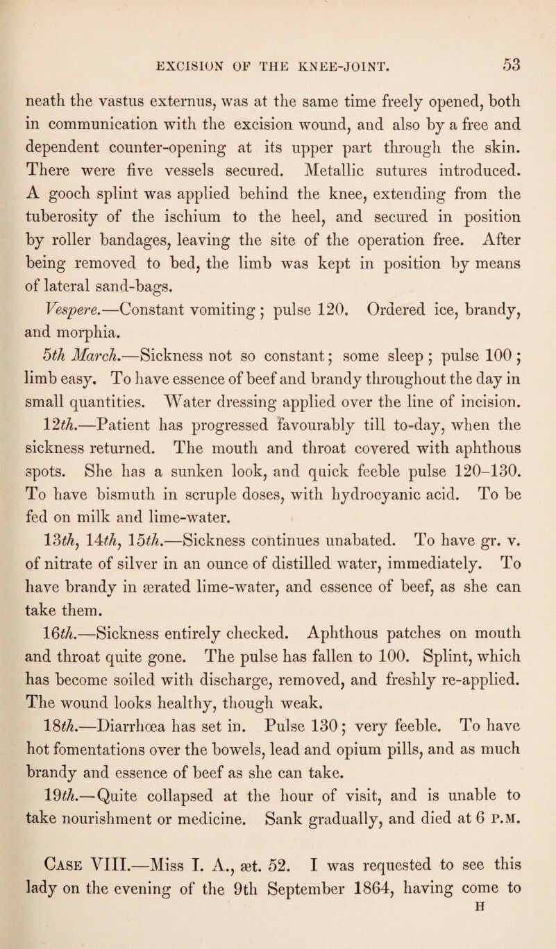 neath the vastus externus, was at the same time freely opened, both in communication with the excision wound, and also by a free and dependent counter-opening at its upper part through the skin. There were five vessels secured. Metallic sutures introduced. A gooch splint was applied behind the knee, extending from the tuberosity of the ischium to the heel, and secured in position by roller bandages, leaving the site of the operation free. After being removed to bed, the limb was kept in position by means of lateral sand-bags. Vespere.—Constant vomiting ; pulse 120. Ordered ice, brandy, and morphia. 6th March.—Sickness not so constant; some sleep ; pulse 100 ; limb easy. To have essence of beef and brandy throughout the day in small quantities. Water dressing applied over the line of incision. 12th.—Patient has progressed favourably till to-day, when the sickness returned. The mouth and throat covered with aphthous spots. She has a sunken look, and quick feeble pulse 120-130. To have bismuth in scruple doses, with hydrocyanic acid. To be fed on milk and lime-water. 13^, 14^, \6th.—Sickness continues unabated. To have gr. v. of nitrate of silver in an ounce of distilled water, immediately. To have brandy in derated lime-water, and essence of beef, as she can take them. 16th.—Sickness entirely checked. Aphthous patches on mouth and throat quite gone. The pulse has fallen to 100. Splint, which has become soiled with discharge, removed, and freshly re-applied. The wound looks healthy, though weak. 18th.—Diarrhoea has set in. Pulse 130 ; very feeble. To have hot fomentations over the bowels, lead and opium pills, and as much brandy and essence of beef as she can take. 19th.—Quite collapsed at the hour of visit, and is unable to take nourishment or medicine. Sank gradually, and died at 6 P.M. Case VIII.—Miss I. A., jet. 52. I was requested to see this lady on the evening of the 9th September 1864, having come to H