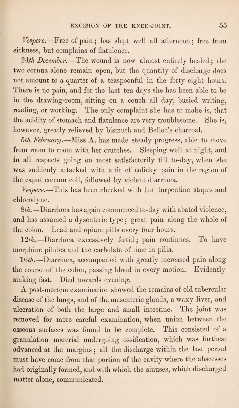 Vespere.—Free of pain; has slept well all afternoon; free from sickness, but complains of flatulence. 24:th December.—The wound is now almost entirely healed; the two cornua alone remain open, but the quantity of discharge does not amount to a quarter of a teaspoonful in the forty-eight hours. There is no pain, and for the last ten days she has been able to be in the drawing-room, sitting on a couch all day, busied writing, reading, or working. The only complaint she has to make is, that the acidity of stomach and flatulence are very troublesome. She is, however, greatly relieved by bismuth and Belloc’s charcoal. 5th February.—Miss A. has made steady progress, able to move from room to room with her crutches. Sleeping well at night, and in all respects going on most satisfactorily till to-day, when she was suddenly attacked with a fit of colicky pain in the region of the caput coecum coli, followed by violent diarrhoea. Vespere.—This has been checked with hot turpentine stupes and chlorodyne. %th. —Diarrhoea has again commenced to-day wfith abated violence, and has assumed a dysenteric type; great pain along the whole of the colon. Lead and opium pills every four hours. 12th.—Diarrhoea excessively foetid; pain continues. To have morphine pilules and the carbolate of lime in pills. 16th.—Diarrhoea, accompanied with greatly increased pain along the course of the colon, passing blood in every motion. Evidently sinking fast. Died towards evening. A post-mortem examination showed the remains of old tubercular disease of the lungs, and of the mesenteric glands, a waxy liver, and ulceration of both the large and small intestine. The joint was removed for more careful examination, when union between the osseous surfaces was found to be complete. This consisted of a granulation material undergoing ossification, which was furthest advanced at the margins ; all the discharge within the last period must have come from that portion of the cavity where the abscesses had originally formed, and with which the sinuses, which discharged matter alone, communicated.