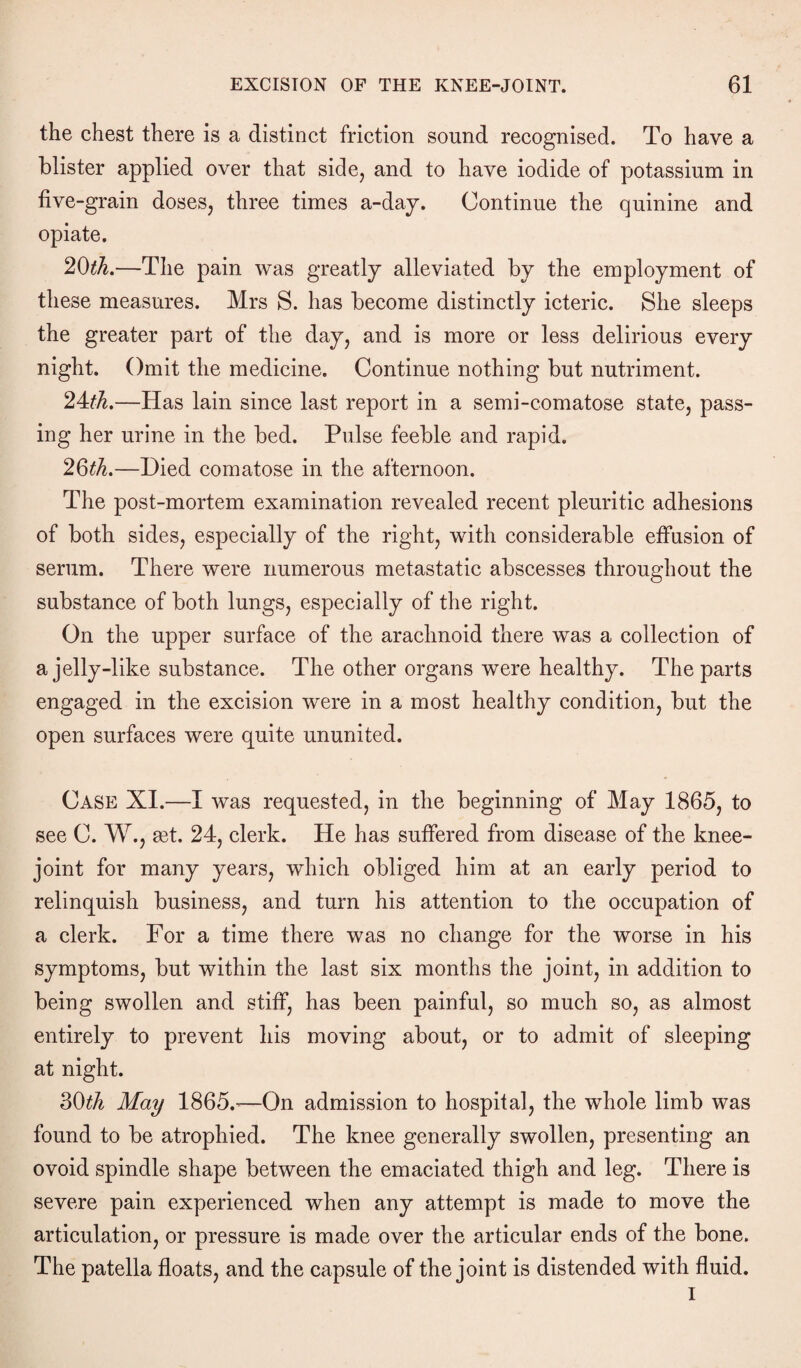 the chest there is a distinct friction sound recognised. To have a blister applied over that side, and to have iodide of potassium in five-grain doses, three times a-day. Continue the quinine and opiate. 20th.—The pain was greatly alleviated by the employment of these measures. Mrs S. has become distinctly icteric. She sleeps the greater part of the day, and is more or less delirious every night. Omit the medicine. Continue nothing but nutriment. 24th.—Has lain since last report in a semi-comatose state, pass¬ ing her urine in the bed. Pulse feeble and rapid. 20th.—Died comatose in the afternoon. The post-mortem examination revealed recent pleuritic adhesions of both sides, especially of the right, with considerable effusion of serum. There were numerous metastatic abscesses throughout the substance of both lungs, especially of the right. On the upper surface of the arachnoid there was a collection of a jelly-like substance. The other organs were healthy. The parts engaged in the excision were in a most healthy condition, but the open surfaces were quite ununited. Case XI.—I was requested, in the beginning of May 1865, to see C. W., get. 24, clerk. He has suffered from disease of the knee- joint for many years, which obliged him at an early period to relinquish business, and turn his attention to the occupation of a clerk. For a time there was no change for the worse in his symptoms, but within the last six months the joint, in addition to being swollen and stiff, has been painful, so much so, as almost entirely to prevent his moving about, or to admit of sleeping at night. 30th May 1865.’—On admission to hospital, the whole limb was found to be atrophied. The knee generally swollen, presenting an ovoid spindle shape between the emaciated thigh and leg. There is severe pain experienced when any attempt is made to move the articulation, or pressure is made over the articular ends of the bone. The patella floats, and the capsule of the joint is distended with fluid. I