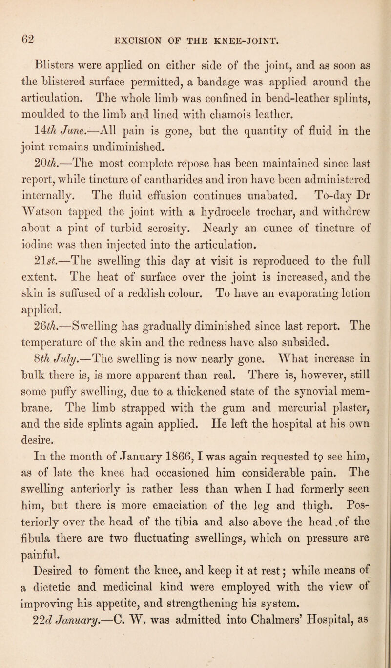 Blisters were applied on either side of the joint, and as soon as the blistered surface permitted, a bandage was applied around the articulation. The whole limb was confined in bend-leather splints, moulded to the limb and lined with chamois leather. 14^ June.—All pain is gone, but the quantity of fluid in the joint remains undiminished. 20th.—The most complete repose has been maintained since last report, while tincture of cantharides and iron have been administered internally. The fluid effusion continues unabated. To-day Dr Watson tapped the joint with a hydrocele trochar, and withdrew about a pint of turbid serosity. Nearly an ounce of tincture of iodine was then injected into the articulation. 21st.—The swelling this day at visit is reproduced to the full extent. The heat of surface over the joint is increased, and the skin is suffused of a reddish colour. To have an evaporating lotion applied. 2Qth.—Swelling has gradually diminished since last report. The temperature of the skin and the redness have also subsided. 8th July.—The swelling is now nearly gone. What increase in bulk there is, is more apparent than real. There is, however, still some puffy swelling, due to a thickened state of the synovial mem¬ brane. The limb strapped with the gum and mercurial plaster, and the side splints again applied. He left the hospital at his own desire. In the month of January 1866,1 was again requested to see him, as of late the knee had occasioned him considerable pain. The swelling anteriorly is rather less than when I had formerly seen him, but there is more emaciation of the leg and thigh. Pos¬ teriorly over the head of the tibia and also above the head.of the fibula there are two fluctuating swellings, which on pressure are Desired to foment the knee, and keep it at rest; while means of a dietetic and medicinal kind were employed with the view of improving his appetite, and strengthening his system. 22d January.—C. W. was admitted into Chalmers’ Hospital, as