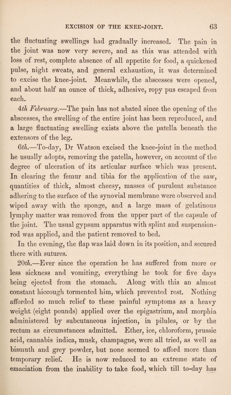 the fluctuating swellings had gradually increased. The pain in the joint was now very severe, and as this was attended with loss of rest, complete absence of all appetite for food, a quickened pulse, night sweats, and general exhaustion, it was determined to excise the knee-joint. Meanwhile, the abscesses were opened, and about half an ounce of thick, adhesive, ropy pus escaped from each. 4th February.—The pain has not abated since the opening of the abscesses, the swelling of the entire joint has been reproduced, and a large fluctuating swelling exists above the patella beneath the extensors of the leg. 6th.—To-day, Dr Watson excised the knee-joint in the method he usually adopts, removing the patella, however, on account of the degree of ulceration of its articular surface which was present. In clearing the femur and tibia for the application of the saw, quantities of thick, almost cheesy, masses of purulent substance adhering to the surface of the synovial membrane were observed and wiped away with the sponge, and a large mass of gelatinous lymphy matter was removed from the upper part of the capsule of the joint. The usual gypsum apparatus with splint and suspension- rod was applied, and the patient removed to bed. In the evening, the flap was laid down in its position, and secured there with sutures. 20th.—Ever since the operation he has suffered from more or less sickness and vomiting, everything he took for five days being ejected from the stomach. Along with this an almost constant hiccough tormented him, which prevented rest. Nothing afforded so much relief to these painful symptoms as a heavy weight (eight pounds) applied over the epigastrium, and morphia administered by subcutaneous injection, in pilules, or by the rectum as circumstances admitted. Ether, ice, chloroform, prussic acid, cannabis indica, musk, champagne, were all tried, as well as bismuth and grey powder, but none seemed to afford more than temporary relief. He is now reduced to an extreme state of emaciation from the inability to take food, which till to-day has