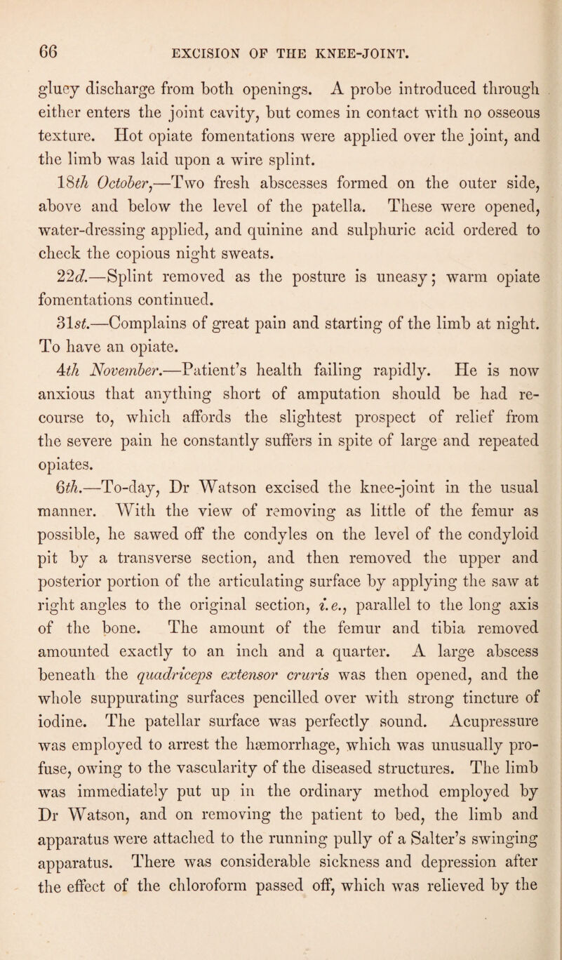 gluey discharge from both openings. A probe introduced through either enters the joint cavity, but comes in contact with no osseous texture. Hot opiate fomentations were applied over the joint, and the limb was laid upon a wire splint. 18th October,—Two fresh abscesses formed on the outer side, above and below the level of the patella. These were opened, water-dressing applied, and quinine and sulphuric acid ordered to check the copious night sweats. 22d.—Splint removed as the posture is uneasy; warm opiate fomentations continued. 31st.—Complains of great pain and starting of the limb at night. To have an opiate. 4th November.—Patient’s health failing rapidly. He is now anxious that anything short of amputation should be had re¬ course to, which affords the slightest prospect of relief from the severe pain he constantly suffers in spite of large and repeated opiates. 6th.—To-day, Dr Watson excised the knee-joint in the usual manner. With the view of removing as little of the femur as possible, he sawed off the condyles on the level of the condyloid pit by a transverse section, and then removed the upper and posterior portion of the articulating surface by applying the saw at right angles to the original section, f.e., parallel to the long axis of the bone. The amount of the femur and tibia removed amounted exactly to an inch and a quarter. A large abscess beneath the quadriceps extensor cruris was then opened, and the whole suppurating surfaces pencilled over with strong tincture of iodine. The patellar surface was perfectly sound. Acupressure was employed to arrest the haemorrhage, which was unusually pro¬ fuse, owing to the vascularity of the diseased structures. The limb was immediately put up in the ordinary method employed by Dr Watson, and on removing the patient to bed, the limb and apparatus were attached to the running pully of a Salter’s swinging apparatus. There was considerable sickness and depression after the effect of the chloroform passed off, which was relieved by the