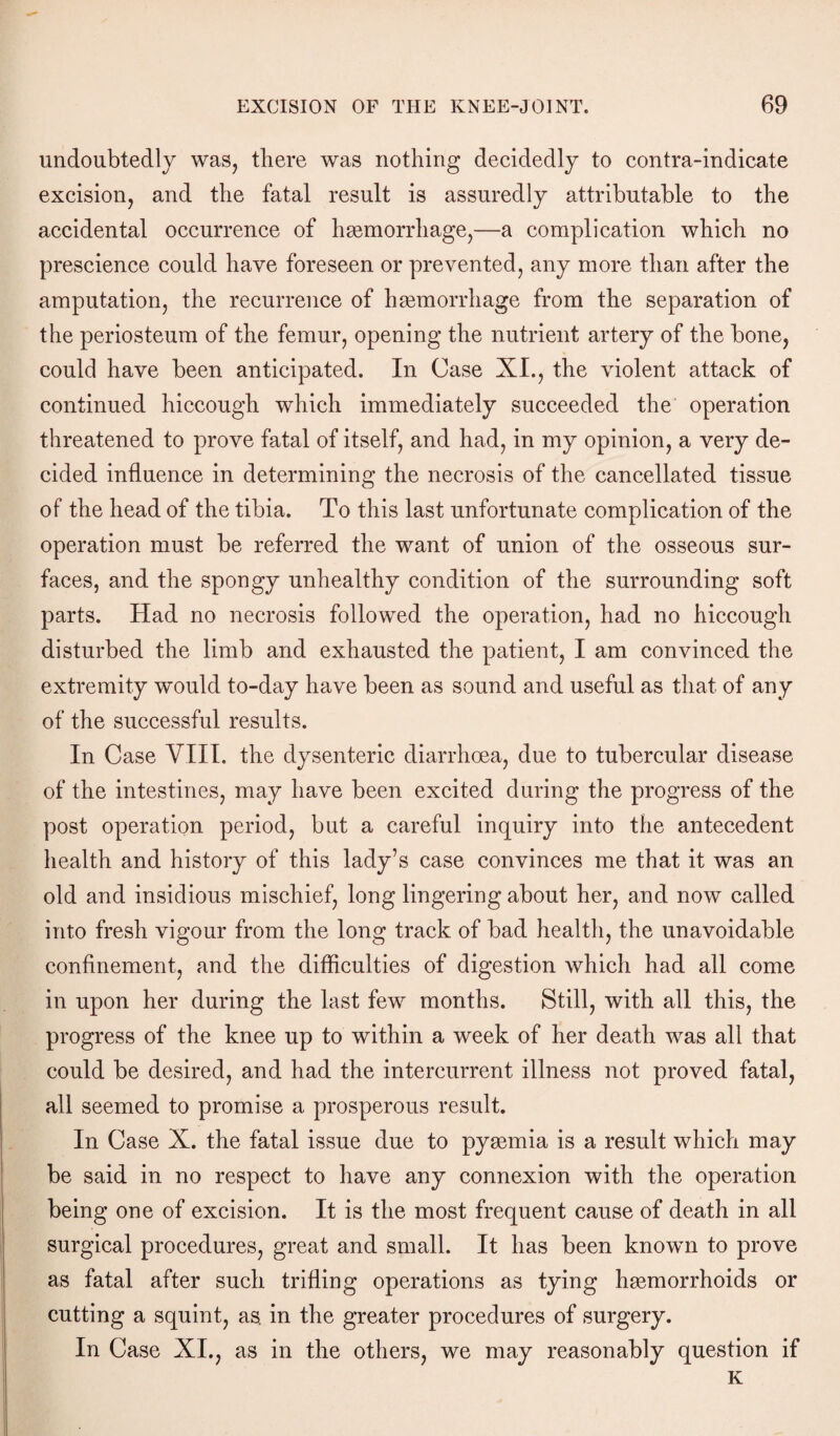 undoubtedly was, there was nothing decidedly to contra-indicate excision, and the fatal result is assuredly attributable to the accidental occurrence of hemorrhage,—a complication which no prescience could have foreseen or prevented, any more than after the amputation, the recurrence of hemorrhage from the separation of the periosteum of the femur, opening the nutrient artery of the bone, could have been anticipated. In Case XI., the violent attack of continued hiccough which immediately succeeded the operation threatened to prove fatal of itself, and had, in my opinion, a very de¬ cided influence in determining the necrosis of the cancellated tissue of the head of the tibia. To this last unfortunate complication of the operation must be referred the want of union of the osseous sur¬ faces, and the spongy unhealthy condition of the surrounding soft parts. Had no necrosis followed the operation, had no hiccough disturbed the limb and exhausted the patient, I am convinced the extremity would to-day have been as sound and useful as that of any of the successful results. In Case VIII. the dysenteric diarrhoea, due to tubercular disease of the intestines, may have been excited during the progress of the post operation period, but a careful inquiry into the antecedent health and history of this lady’s case convinces me that it was an old and insidious mischief, long lingering about her, and now called into fresh vigour from the long track of bad health, the unavoidable confinement, and the difficulties of digestion which had all come in upon her during the last few months. Still, with all this, the progress of the knee up to within a week of her death was all that could be desired, and had the intercurrent illness not proved fatal, all seemed to promise a prosperous result. In Case X. the fatal issue due to pyaemia is a result which may be said in no respect to have any connexion with the operation being one of excision. It is the most frequent cause of death in all surgical procedures, great and small. It has been known to prove as fatal after such trifling operations as tying haemorrhoids or cutting a squint, as. in the greater procedures of surgery. In Case XI., as in the others, we may reasonably question if K