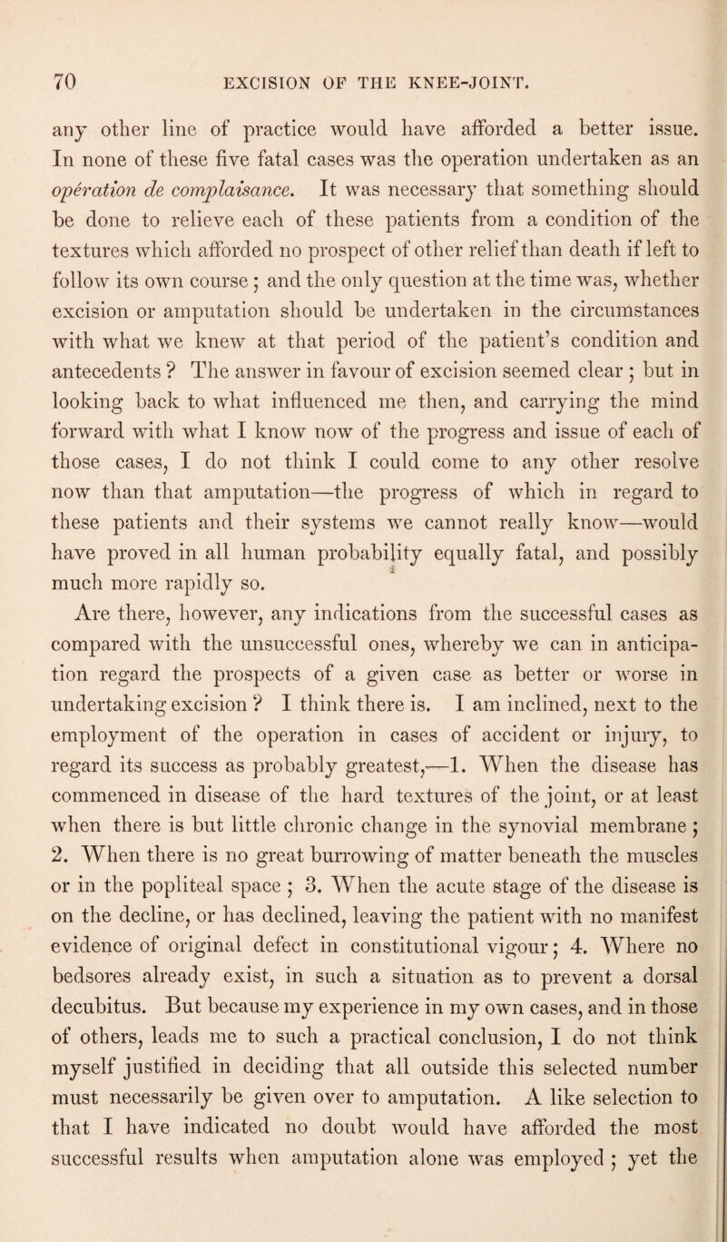 any other line of practice would have afforded a better issue. In none of these five fatal cases was the operation undertaken as an operation de complaisance. It was necessary that something should be done to relieve each of these patients from a condition of the textures which afforded no prospect of other relief than death if left to follow its own course ; and the only question at the time was, whether excision or amputation should be undertaken in the circumstances with what we knew at that period of the patient’s condition and antecedents ? The answer in favour of excision seemed clear ; but in looking back to what influenced me then, and carrying the mind forward with what I know now of the progress and issue of each of those cases, I do not think I could come to any other resolve now than that amputation—the progress of which in regard to these patients and their systems we cannot really know—would have proved in all human probability equally fatal, and possibly much more rapidly so. Are there, however, any indications from the successful cases as compared with the unsuccessful ones, whereby we can in anticipa¬ tion regard the prospects of a given case as better or worse in undertaking excision ? I think there is. I am inclined, next to the employment of the operation in cases of accident or injury, to regard its success as probably greatest,—1. When the disease has commenced in disease of the hard textures of the joint, or at least when there is but little chronic change in the synovial membrane ; 2. When there is no great burrowing of matter beneath the muscles or in the popliteal space ; 3. When the acute stage of the disease is on the decline, or has declined, leaving the patient with no manifest evidence of original defect in constitutional vigour; 4. Where no bedsores already exist, in such a situation as to prevent a dorsal decubitus. But because my experience in my own cases, and in those of others, leads me to such a practical conclusion, I do not think myself justified in deciding that all outside this selected number must necessarily be given over to amputation. A like selection to that I have indicated no doubt would have afforded the most successful results when amputation alone was employed ; yet the