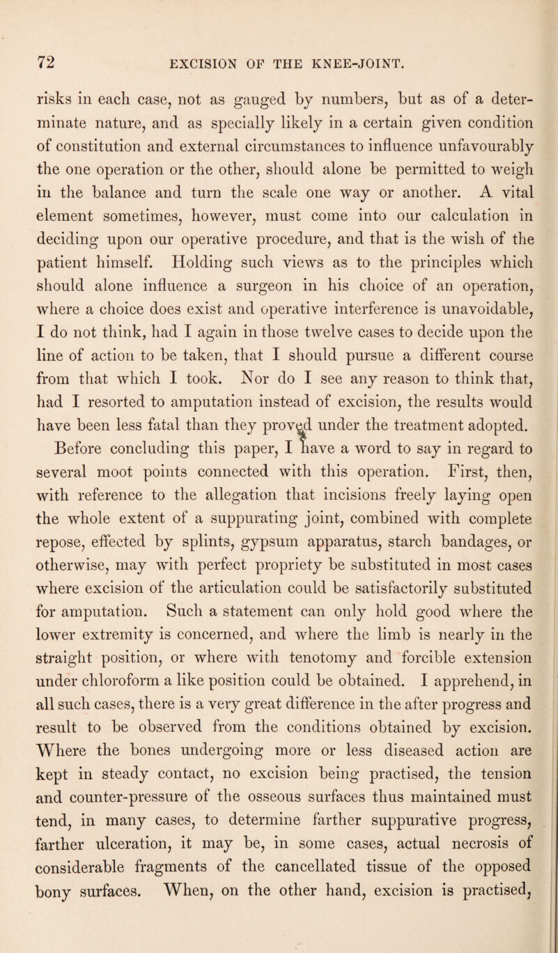 risks in each case, not as gauged by numbers, but as of a deter¬ minate nature, and as specially likely in a certain given condition of constitution and external circumstances to influence unfavourably the one operation or the other, should alone be permitted to weigh in the balance and turn the scale one way or another. A vital element sometimes, however, must come into our calculation in deciding upon our operative procedure, and that is the wish of the patient himself. Holding such views as to the principles which should alone influence a surgeon in his choice of an operation, where a choice does exist and operative interference is unavoidable, I do not think, had I again in those twelve cases to decide upon the line of action to be taken, that I should pursue a different course from that which I took. Nor do I see any reason to think that, had I resorted to amputation instead of excision, the results would have been less fatal than they proved under the treatment adopted. Before concluding this paper, I have a word to say in regard to several moot points connected with this operation. First, then, with reference to the allegation that incisions freely laying open the whole extent of a suppurating joint, combined with complete repose, effected by splints, gypsum apparatus, starch bandages, or otherwise, may with perfect propriety be substituted in most cases where excision of the articulation could be satisfactorily substituted for amputation. Such a statement can only hold good where the lower extremity is concerned, and where the limb is nearly in the straight position, or where with tenotomy and forcible extension under chloroform a like position could be obtained. I apprehend, in all such cases, there is a very great difference in the after progress and result to be observed from the conditions obtained by excision. Where the bones undergoing more or less diseased action are kept in steady contact, no excision being practised, the tension and counter-pressure of the osseous surfaces thus maintained must tend, in many cases, to determine farther suppurative progress, farther ulceration, it may be, in some cases, actual necrosis of considerable fragments of the cancellated tissue of the opposed bony surfaces. When, on the other hand, excision is practised,