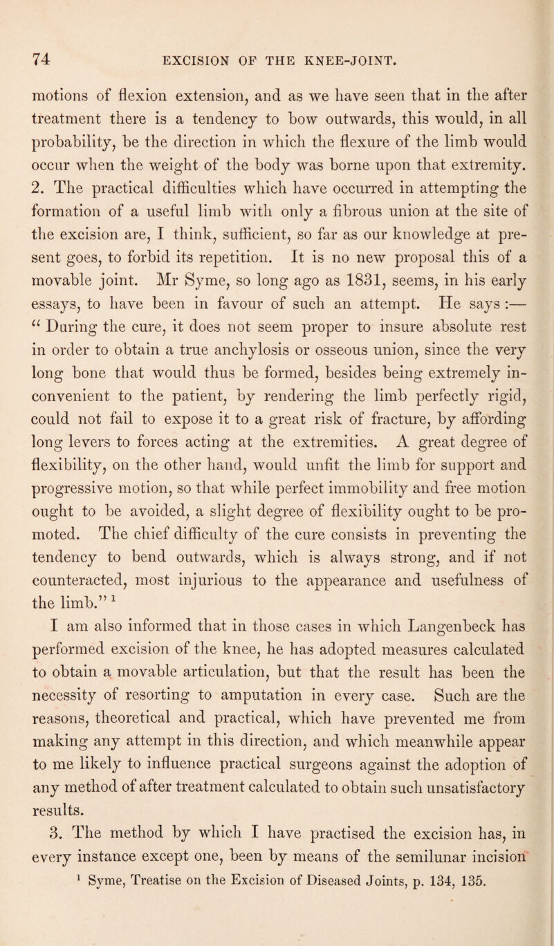 motions of flexion extension, and as we have seen that in the after treatment there is a tendency to bow outwards, this would, in all probability, be the direction in which the flexure of the limb would occur when the weight of the body was borne upon that extremity. 2. The practical difficulties which have occurred in attempting the formation of a useful limb with only a fibrous union at the site of the excision are, I think, sufficient, so far as our knowledge at pre¬ sent goes, to forbid its repetition. It is no new proposal this of a movable joint. Mr Syme, so long ago as 1831, seems, in his early essays, to have been in favour of such an attempt. He says :— u During the cure, it does not seem proper to insure absolute rest in order to obtain a true anchylosis or osseous union, since the very long bone that would thus be formed, besides being extremely in¬ convenient to the patient, by rendering the limb perfectly rigid, could not fail to expose it to a great risk of fracture, by affording long levers to forces acting at the extremities. A great degree of flexibility, on the other hand, would unfit the limb for support and progressive motion, so that while perfect immobility and free motion ought to be avoided, a slight degree of flexibility ought to be pro¬ moted. The chief difficulty of the cure consists in preventing the tendency to bend outwards, which is always strong, and if not counteracted, most injurious to the appearance and usefulness of the limb.” 1 I am also informed that in those cases in which Langenbeck has performed excision of the knee, he has adopted measures calculated to obtain a movable articulation, but that the result has been the necessity of resorting to amputation in every case. Such are the reasons, theoretical and practical, which have prevented me from making any attempt in this direction, and which meanwhile appear to me likely to influence practical surgeons against the adoption of any method of after treatment calculated to obtain such unsatisfactory results. 3. The method by which I have practised the excision has, in every instance except one, been by means of the semilunar incision 1 Syme, Treatise on the Excision of Diseased Joints, p. 134, 135.